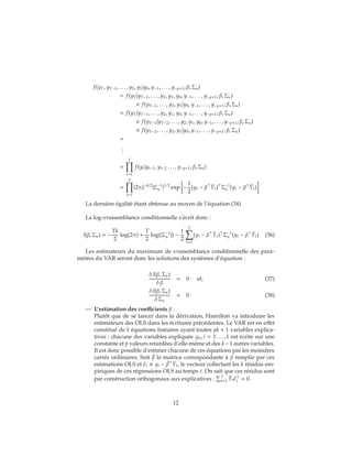 f(yT, yT−1, . . . , y2, y1|y0, y−1, . . . , y−p+1; β, Σu)
= f(yT|yT−1, . . . , y2, y1, y0, y−1, . . . , y−p+1; β, Σu)
× f(yT−1, . . . , y2, y1|y0, y−1, . . . , y−p+1; β, Σu)
= f(yT|yT−1, . . . , y2, y1, y0, y−1, . . . , y−p+1; β, Σu)
× f(yT−1|yT−2, . . . , y2, y1, y0, y−1, . . . , y−p+1; β, Σu)
× f(yT−2, . . . , y2, y1|y0, y−1, . . . , y−p+1; β, Σu)
=
...
=
T
t=1
f(yt|yt−1, yt−2 . . . , y−p+1; β, Σu)
=
T
t=1
(2π)−k/2
|Σ−1
u |1/2
exp −
1
2
(yt − β ˉYt) Σ−1
u (yt − β ˉYt)
La dernière égalité étant obtenue au moyen de l’équation (34).
La log-vraisemblance conditionnelle s’écrit donc :
l(β, Σu) = −
Tk
2
log(2π) +
T
2
log(|Σ−1
u |) −
1
2
T
t=1
(yt − β ˉYt) Σ−1
u (yt − β ˉYt) (36)
Les estimateurs du maximum de vraisemblance conditionnelle des para-
mètres du VAR seront donc les solutions des systèmes d’équation :
δ l(β, Σu)
δ β
= 0 et, (37)
δ l(β, Σu)
δ Σu
= 0 (38)
— L’estimation des coefficients β :
Plutôt que de se lancer dans la dérivation, Hamilton va introduire les
estimateurs des OLS dans les écritures précédentes. Le VAR est en effet
constitué de k équations linéaires ayant toutes pk + 1 variables explica-
tives : chacune des variables expliquée yit, i = 1 . . . , k est écrite sur une
constante et p valeurs retardées d’elle-même et des k−1 autres variables.
Il est donc possible d’estimer chacune de ces équations par les moindres
carrés ordinaires. Soit ˆβ la matrice correspondante à β remplie par ces
estimations OLS et ˆt ≡ yt − ˆβ ˉYt, le vecteur collectant les k résidus em-
piriques de ces régressions OLS au temps t. On sait que ces résidus sont
par construction orthogonaux aux explicatives : T
t=1
ˉYt ˆt = 0.
12
 