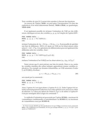 Trois variables de type (0, 1) seront alors ajoutées à chacune des équations.
Au moyen de l’option TREND= on peut gérer l’incorporation à la liste des
explicatives d’un trend déterministe linéaire, TREND=LINEAR, ou quadratique,
TREND=QUAD.
Il est également possible de réclamer l’estimation du VAR sur des diffé-
rences, identiques ou non, des variables y1, y2 ,y3 via l’emploi de l’option DIFY :
PROC VARMAX DATA=. . . ;
MODEL y1 y2 y3 / P=2 DIFY(1);
run;
réclame l’estimation de Δyt = Φ1Δyt−1 +Φ1Δyt−2 +ut. Il est possible de spécifier
une liste de différences : DIF(1,4) ajuste un VAR sur les observations créées
selon (1−L)(1−L4
)yt. Ces opérations de différenciation peuvent également être
différentes selon les variables. Ainsi :
PROC VARMAX DATA=. . . ;
MODEL y1 y2 y3 / P=2 DIFY= y2(1) y3(1, 4) ;
run;
réalisera l’estimation d’un VAR(2) sur les observations (y1t, Δy2t, ΔΔ4
y3t) .
Notez encore que P= peut préciser une liste de retards. Dans ce cas, seules
les variables retardées des ordres indiqués apparaîtront comme variables ex-
plicatives. Par exemple sur données trimestrielles, un VAR saisonnier d’ordre
2, où SVAR(2), d’écriture :
yt = c + Φ1,syt−4 + Φ2,syt−8 + ut (48)
sera ajusté par la commande :
PROC VARMAX DATA=. . . ;
MODEL y1 y2 y3 / P=(4,8);
run;
Ainsi, l’option P=2 est équivalente à l’option P=(1,2). Enfin l’option P=0 en-
traîne automatiquement la sélection d’un ordre optimal via le calcul d’un critère
de sélection. La valeur par défaut de P étant 0, il en va de même si l’option P=
n’est pas renseignée dans la ligne de commande 18
.
La méthode d’estimation est gouvernée par l’option METHOD=, maximum de
vraisemblance conditionnelle vu précédemment via METHOD=LS, ou maximum
de vraisemblance exact par METHOD=ML.
18. Nous n’avons détaillé que des spécifications de type VAR(p). L’extension de la commande
MODEL à des VARMA(p,q) est immédiate. On fera par exemple MODEL y1 y2 y3 / P=2 Q=1 ; pour
ajuster un VARMA(2,1).
19
 