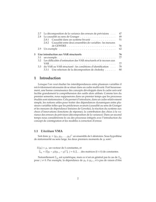2.7 La décomposition de la variance des erreurs de prévisions . . . 47
2.8 La causalité au sens de Granger . . . . . . . . . . . . . . . . . . . 49
2.8.1 Causalité dans un système bivarié . . . . . . . . . . . . . 51
2.8.2 Causalité entre deux ensembles de variables : les mesures
de GEWEKE . . . . . . . . . . . . . . . . . . . . . . . . . . 56
2.9 Un exemple . . . . . . . . . . . . . . . . . . . . . . . . . . . . . . 62
3 Une introduction aux VAR structurels 76
3.1 un exemple . . . . . . . . . . . . . . . . . . . . . . . . . . . . . . . 77
3.2 Les difficultés d’estimation des VAR structurels et le recours aux
VAR . . . . . . . . . . . . . . . . . . . . . . . . . . . . . . . . . . . 77
3.3 du VAR au VAR structurel : les conditions d’identification . . . 78
3.3.1 Une relecture de la décomposition de cholesky . . . . . . 80
1 Introduction
Lorsque l’on veut étudier les interdépendances entre plusieurs variables il
est évidemment nécessaire de se situer dans un cadre multivarié. Fort heureuse-
ment, une bonne connaissance des concepts développés dans le cadre univarié
facilite grandement la compréhension des outils alors utilisés. Comme lors du
premier semestre, nous supposerons dans un premier temps que les processus
étudiés sont stationnaires. Cela permet d’introduire, dans un cadre relativement
simple, les notions utiles pour traiter des dépendances dynamiques entre plu-
sieurs variables telles que les prédicteurs avancés (causalité au sens de Granger
et les mesures de dépendance linéaires de Geweke), la réaction du système aux
chocs d’innovations (fonctions de réponse), la contribution des chocs à la va-
riance des erreurs de prévision (décomposition de la variance). Dans un second
temps nous considérerons le cas des processus intégrés avec l’introduction du
concept de cointégration et les modèles à correction d’erreur.
1.1 L’écriture VMA
Soit donc yt = (y1t, y2t, . . . , ykt) un ensemble de k aléatoires. Sous hypothèse
de stationnarité au sens large, les deux premiers moments de yt sont :
E(yt) = μ, un vecteur de k constantes, et
Σyj
= E[yt − μ)(yt−j − μ) ], j = 0, 2, . . . des matrices (k × k) de constantes.
Naturellement Σy0
est symétrique, mais ce n’est en général pas le cas de Σyj
pour j 0. Par exemple, la dépendance de y1t à y2,t−j n’a pas de raison d’être
2
 
