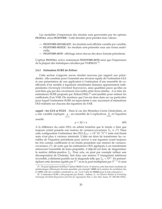 Les modalités d’impression des résulats sont gouvernées par les options
PRINTALL et/ou PRINTFORM=. Cette dernière peut prendre trois valeurs :
— PRINTFORM=UNIVARIATE : les résultats sont affichés variable par variable,
— PRINTFORM=MATRIX : les résultats sont présentés sous une forma matri-
cielle,
— PRINTFORM=BOTH : affichage selon chacun des deux formats précédents.
L’option PRINTALL active notamment PRINTFORM=BOTH ainsi que l’impression
de la plupart des statistiques calculées par VARMAX 19
.
2.4.3 Estimation SURE de Zellner
Cette section n’apporte aucun résultat nouveau par rapport aux précé-
dentes : elle constitue pour l’essentiel une révision rapide de l’estimation GLS
et une présentation de son application à l’estimation d’une ensemble de co-
efficients d’un modèle à équations simultanées linéaires apparemment indé-
pendantes (Seemingly Unrelated Regressions), ainsi qualifiées parce qu’elles ne
sont liées que par des covariances non nulles entre leurs résidus.. A ce titre, les
estimateurs SURE proposés par Zelner(1962) 20
sont justifiés pour estimer les
coefficients d’un VAR. On montrera que l’on est alors dans un cas particulier
pour lequel l’estimation SURE est équivalente à une succession d’estimations
OLS réalisées sur chacune des équations du VAR.
rappel : les GLS et FGLS Dans le cas des Moindres Carrés Généralisés, on
a une variable expliquée y
(T,1)
, un ensemble de k explicatives X
(T,k)
et l’équation
usuelle
y = Xβ + u (49)
A la différence du cadre OLS, on admet toutefois que le résidu u bien que
toujours centré possède une matrice de variance-covariance Σu σ2
I. Dans
cette configuration l’estimateur des OLS ˆβOLS = (X X)−1
X Y reste non biaisé
mais n’est plus à variance minimale. L’idée est alors de transformer les va-
riables de l’équation précédente pour arriver à une équation ayant toujours
les beta comme coefficients et un résidu possédant une matrice de variance-
covariance σ2
I, de sorte que les estimateurs OLS appliqués à ces transformés
retrouvent l’ensemble de leurs propriétés. L’objectif est donc de diagonaliser
la matrice définie-positive Σu. Pour cela, on peut par exemple utiliser une
décomposition de Cholesky. Soit donc une matrice P triangulaire inférieure
inversible, à éléments positifs sur la diagonale telle que Σu = PP . En prémul-
tipliant cette dernière égalité par P−1
et en la post-multipliant par P −1
il vient
19. On peut également mobiliser l’option PRINT(liste d’objets),cette liste étant constituée de
mnémoniques référençant diverses quantités, par exemple CORBB est la matrice de corrélation des
ˆβ, CORRY celle des variables constituant yt, etc...(voir l’aide de VARMAX pour la liste exhaustive.)
20. L’estimateur SURE a été proposée par Zelner : Zellner, A., An Eficient Method of Estimating
Seemingly Unrelated Regressions and Tests for Aggregation Bias, J. Am. Stat. Assoc, 57, 348-368 (1962).
20
 
