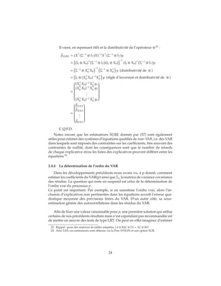 Il vient, en reprenant (60) et la distributivité de l’opérateur ⊗ 23
:
ˆβSURE = (X (Σ−1
⊗ IT)X)−1
X (Σ−1
⊗ IT)y
= (Ik ⊗ X0) (Σ−1
⊗ IT)(Ik ⊗ X0)
−1
(Ik ⊗ X0) (Σ−1
⊗ IT)y
= Σ−1
⊗ X0 X0
−1
Σ−1
⊗ X0 y (distributivité de ⊗ )
= Ik ⊗ (X0 X0)−1
X0 y (règle d’inversion et distributivité de ⊗ )
=


(X0
X0)−1
X0
y1
(X0
X0)−1
X0
y2
...
(X0
X0)−1
X0
yk


=


ˆβ1OLS
ˆβ2OLS
...
ˆβkOLS


C.Q.F.D.
Notez encore que les estimateurs SURE donnés par (57) sont également
utiles pour estimer des systèmes d’équations qualifiés de near-VAR, i.e. des VAR
dans lesquels sont imposés des contraintes sur les coefficients, très souvent des
contraintes de nullité, dont les conséquences sont que le nombre de retards
de chaque explicative et/ou les listes des explicatives peuvent différer entre les
équations 24
.
2.4.4 La détermination de l’ordre du VAR
Dans les développements précédents nous avons vu, à p donné, comment
estimer les coefficients du VAR(p) ainsi que Σu la matrice de variance covariance
des résidus. La question qui reste en suspend est celui de la détermination de
l’ordre vrai du processus p.
Ce point est important. Par exemple, si on surestime l’ordre vrai, alors l’in-
clusion d’explicatives non pertinentes dans les équations accroît l’erreur qua-
dratique moyenne des prévisions tirées du VAR. D’un autre côté, sa sous-
estimation génère des autocorrélations dans les résidus du VAR.
Afin de fixer une valeur raisonnable pour p, une première solution qui utilise
certains de nos précédents résultats mais n’est cependant pas recommandée est
de mettre en oeuvre des tests de type LRT. On peut en effet imaginer d’estimer
23. Rappel : pour des matrices de tailles adaptées, (A ⊗ B)(C ⊗ D) = AC ⊗ BD.
24. Avec SAS, ces estimateurs sont obtenus via la Proc SYSLIN et son option SUR.
24
 