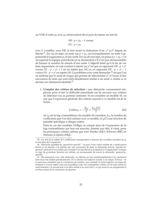 un VAR d’ordre p0 avec p0 relativement élevé puis de mener un test de
H0 : p = p0 − 1 versus
H1 : p = p0
avec k variables, sous H0, le test serait la réalisation d’un χ2
à k2
degrés de
liberté 25
. En cas de rejet, on reste sur p = p0, où éventuellement, on teste l’op-
portunité d’augmenter p0 d’une unité. En cas de non rejet, on passe à p = p0−1 et
on reprend la logique précédente en se demandant s’il n’est pas déraisonnable
de baisser ce nombre de retards d’une unité. L’objectif étant qu’à la fin de ces
tests séquentiels, on soit conduit à retenir un p∗
tel que en opposant H0 : p = p∗
versus H1 : p = p∗
+ 1 on ne rejette pas H0, et, en opposant H0 : p = p∗
− 1
versus H1 : p = p∗
on rejette H0. Le problème avec cette démarche 26
est que l’on
ne maîtrise pas le seuil de risque qui permet de sélectionner p∗
à l’issue d’une
succession de tests qui sont individuellement réalisé à un seuil α, même si ce
dernier est clairement identifié 27
.
1. L’emploi des critères de sélection : une démarche couramment em-
ployée pour éviter la difficulté précédente est de recourir aux critères
de sélection vus au premier semestre. Si on considère un modèle M, on
sait que l’expression générale des critères associés à ce modèle est de la
forme :
CritèreM = −
2lM
T
+
kM g(T)
T
(62)
où lM est la log-vraisemblance du modèle M considéré, kM, le nombre de
coefficients que l’on doit estimer avec ce modèle, et g(T) une fonction de
pénalité spécifique à chaque critère.
Dans le cas des modèles VAR(p), et compte tenu de l’expression de la
log-vraisemblance qui leur est associée, donnée par (44), il vient, pour
les principaux critères utilisés que sont Akaike (AIC), Schwarz (BIC) et
Hannan et Quinn (HQ) :
25. Car test de la nullité de k coefficients correspondant à chacune des variables retardées de p0
et cela dans les k équations.
26. Démarche qualifiée de "general-to-specific" : on part d’une valeur initiale de p relativement
élevée et on cherche à la réduire par une succession de tests, la démarche inverse "specific-to-
general" partirait d’un p faible, par exemple 0 et chercherait le p optimal en l’augmentant. Lorsque
ce type de procédure itérative est utilisée, on recommande de suivre la démarche "general-to-
specific".
27. Dit autrement, avec cette démarche, on effectue un test conditionnellement à la conclusion
tirée d’un test réalisé précédemment. Or ce dernier est toujours soumis à un risque d’erreur : on
ne peut pas considérer que la conclusion est certaine : par exemple, il existe toujours un risque de
montant α d’avoir rejeté à tort une hypothèse vraie. En conséquence, même s’il est aussi mené au
seuil nominal α, le second test n’est plus réalisé à un seuil réel α, ce qui serait le cas uniquement si
on était certain de la conclusion du premier.
25
 