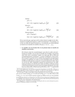 Akaike :
g(T) = 2,
AIC = k 1 + log(2π) + log(| ˆΣu(p)|) +
2
T
pk2
(63)
Schwarz :
g(T) = logT,
BIC = k 1 + log(2π) + log(| ˆΣu(p)|) +
log T
T
pk2
(64)
Hannan-Quinn :
g(T) = 2 log log T,
HQ = k 1 + log(2π) + log(| ˆΣu(p)|) +
2 log log T
T
pk2
(65)
On se souvient que, quel que soit le critère choisit, la règle est de sélec-
tionner le modèle pour lequel ce critère est minimum 28
. En pratique, on
se fixe un ordre de retard maximal pmax, la recherche du retard optimal
se faisant sur la famille de modèles crée par p = 0, 1, 2, . . . , pmax.
— Le modèle vrai est d’ordre fini et est présent dans la famille de
modèles concurrents :
On retrouve alors les caractéristiques vues dans le cadre univarié :
lorsque le modèle vrai est dans la famille des modèles concurrents
alors AIC tend à surestimer l’ordre vrai alors que BIC et HQ sont
asymptotiquement consistants 29
. Comme d’habitude, il faut toute-
fois se poser la question de la validité des propriétés asymptotiques
lorsque l’on applique ces outils sur des échantillons finis. les études
de Monte Carlo sont de ce point de vue particulièrement utiles. Dans
un travail de 1985, Lüktepohl compare les performances de diffé-
rentes procédures de sélection de l’ordre du VAR en utilisant comme
critère les performances en prévision du modèle sélectionné. Sur cette
base les critères BIC et HQ seraient préférables à AIC 30
. La généralité
28. Ce qui explique que vous trouverez souvent des formulations de AIC, BIC et HQ qui ne
font pas apparaître le terme constant k 1 + log(2π) : la valeur de p qui minimise un critère est
évidemment la même que l’on incorpore ou pas cette constante dans son expression
29. Si on note p∗ l’ordre vrai du VAR, ˆp l’ordre sélectionné avec un de ces critères, on a d’une
part avec les 3 critères limPr[ˆp < p∗] = 0
T→∞
, d’autre part limPr[ˆp = p∗] = 1
T→∞
avec BIC et HQ, et enfin
limPr[ˆp > p∗] > 0
T→∞
avec AIC. On peut cependant rappeler que Shibata montre que cette probabilité
de surestimation décroît avec la dimension k du VAR et devient pratiquement négligeable lorsque
k ≥ 5 (Shibata, Some Properties of the Order of an Autoregressive model selected by the Generalization of
AkaikeŠs EPF Criterion, Biometrika, 1977 64(3),547-551.)
30. Lütkepohl, H. , Comparison of criteria for estimating the order of a vector autoregressive process.
Journal of TimeSeries Analysis 14, 47-69 (1985).
26
 