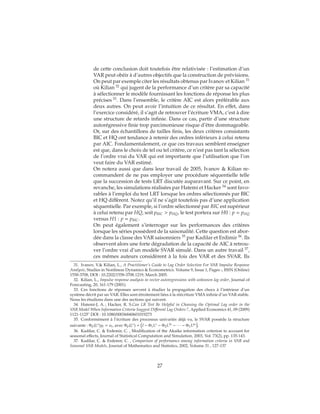 de cette conclusion doit toutefois être relativisée : l’estimation d’un
VAR peut obéir à d’autres objectifs que la construction de prévisions.
On peut par exemple citer les résultats obtenus par Ivanov et Kilian 31
où Kilian 32
qui jugent de la performance d’un critère par sa capacité
à sélectionner le modèle fournissant les fonctions de réponse les plus
précises 33
. Dans l’ensemble, le critère AIC est alors préférable aux
deux autres. On peut avoir l’intuition de ce résultat. En effet, dans
l’exercice considéré, il s’agit de retrouver l’écriture VMA, c’est à dire
une structure de retards infinie. Dans ce cas, partir d’une structure
autorégressive finie trop parcimonieuse risque d’être dommageable.
Or, sur des échantillons de tailles finis, les deux critères consistants
BIC et HQ ont tendance à retenir des ordres inférieurs à celui retenu
par AIC. Fondamentalement, ce que ces travaux semblent enseigner
est que, dans le choix de tel ou tel critère, ce n’est pas tant la sélection
de l’ordre vrai du VAR qui est importante que l’utilisation que l’on
veut faire du VAR estimé.
On notera aussi que dans leur travail de 2005, Ivanov & Kilian re-
commandent de ne pas employer une procédure séquentielle telle
que la succession de tests LRT discutée auparavant. Sur ce point, en
revanche, les simulations réalisées par Hatemi et Hacker 34
sont favo-
rables à l’emploi du test LRT lorsque les ordres sélectionnés par BIC
et HQ diffèrent. Notez qu’il ne s’agit toutefois pas d’une application
séquentielle. Par exemple, si l’ordre sélectionné par BIC est supérieur
à celui retenu par HQ, soit pBIC > pHQ, le test portera sur H0 : p = pHQ
versus H1 : p = pBIC.
On peut également s’interroger sur les performances des critères
lorsque les séries possèdent de la saisonalité. Cette question est abor-
dée dans la classe des VAR saisonniers 35
par Kadilar et Erdimir 36
. Ils
observent alors une forte dégradation de la capacité de AIC à retrou-
ver l’ordre vrai d’un modèle SVAR simulé. Dans un autre travail 37
,
ces mêmes auteurs considèrent à la fois des VAR et des SVAR. Ils
31. Ivanov, V.& Kilian, L., A Practitioner’s Guide to Lag Order Selection For VAR Impulse Response
Analysis, Studies in Nonlinear Dynamics & Econometrics. Volume 9, Issue 1, Pages -, ISSN (Online)
1558-3708, DOI : 10.2202/1558-3708.1219, March 2005.
32. Kilian, L., Impulse response analysis in vector autoregressions with unknown lag order, Journal of
Forecasting, 20, 161-179 (2001).
33. Ces fonctions de réponses servent à étudier la propagation des chocs à l’intérieur d’un
système décrit par un VAR. Elles sont étroitement liées à la réécriture VMA infinie d’un VAR stable.
Nous les étudions dans une des sections qui suivent.
34. Hatemi-J, A. ; Hacker, R. S.Can LR Test Be Helpful in Choosing the Optimal Lag order in the
VAR Model When Information Criteria Suggest Different Lag Orders ?, Applied Economics 41, 09 (2009)
1121-1125" DOI : 10.1080/00036840601019273
35. Conformément à l’écriture des processus univariés déjà vu, le SVAR possède la structure
suivante : Φp(Ls)yt = ut, avec Φp(Ls) = I − Φ1Ls − Φ2L2s − ∙ ∙ ∙ − Φ1Lps .
36. Kadilar, C. & Erdemir, C. , Modification of the Akaike information criterion to account for
seasonal effects, Journal of Statistical Computation and Simulation, 2003, Vol. 73(2), pp. 135-143.
37. Kadilar, C. & Erdemir, C. , Comparison of performance among information criteria in VAR and
Seasonal VAR Models, Journal of Mathematics and Statistics, 2002, Volume 31 , 127-137
27
 