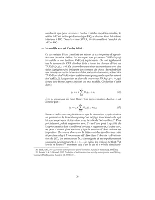 concluent que pour retrouver l’ordre vrai des modèles simulés, le
critère AIC est moins performant que HQ, ce dernier étant lui-même
inférieur à BIC. Dans la classe SVAR, ils déconseillent l’emploi de
AIC et HQ.
— Le modèle vrai est d’ordre infini :
Ce cas mérite d’être considéré en raison de sa fréquence d’appari-
tion sur données réelles. Par exemple, tout processus VARMA(p,q)
inversible a une écriture VAR(∞) équivalente. On sait également
que la somme de VAR d’ordres finis a toute les chances d’être un
VARMA(p, q), q > 0. Or de nombreuses séries économiques sont des
séries agrégées et/où intègrent des sommes de chocs : la probabilité
que la majeure partie de ces variables, même stationnaires, soient des
VARMA et des VAR(∞) est certainement plus grande qu’elles soient
des VAR(p,0). La question est alors de trouver un VAR(p), p < ∞, qui
donne une bonne approximation du vrai modèle. Ce dernier s’écrit
alors :
yt = c +
∞
t=1
Φiyt−i + ut (66)
avec ut processus en bruit blanc. Son approximation d’ordre p est
donnée par :
yt = cp +
p
t=1
Φp,iyt−i + up,t (67)
Dans ce cadre, on conçoit aisément que le paramètre p, qui est alors
un paramètre de troncature puisqu’on néglige tous les retards qui
lui sont supérieurs, doit évoluer avec la taille de l’échantillon T. Plus
précisément, p doit augmenter avec T car d’une part la qualité de
l’approximation doit s’améliorer lorsque p augmente et, d’autre part,
on peut d’autant plus accroître p que le nombre d’observations est
important. On trouve alors dans la littérature des résultats sur cette
dépendance de p à T notamment si l’objectif est d’obtenir via l’estima-
tion de (67), des estimateurs ˆΦp,i convergents et asymptotiquement
gaussiens des matrices Φi, i = 1, . . . , p. Ainsi, les travaux de Berk 38
et
Lewis et Reinsel 39
montrent que c’est le cas si p vérifie simultané-
38. Berk, K.N., 1974,Consistent autoregressive spectral estimates, Annals of Statistics 2, 489 ˝U502.
39. Lewis, R. & G. Reinsel, 1985, Prediction of multivariate time series by autoregressive model fitting,
Journal of Multivariate Analysis 64, 393 ˝U 411.
28
 