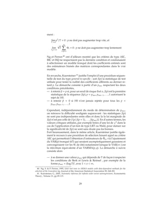 ment :
lim
T→∞
p3
/T = 0 : p ne doit pas augmenter trop vite, et
lim
T,p→∞
√
T
∞
i=p+1
Φi = 0 : p ne doit pas augmenter trop lentement
Ng et Perron 40
ont d’ailleurs montré que les critères de type AIC,
BIC et HQ ne respectaient pas la dernière condition et conduisaient
à sélectionner un modèle tronqué dont les coefficients estimés sont
des estimateurs biaisés des matrices correspondantes dans le vrai
modèle.
En revanche, Kuersteiner 41
justifie l’emploi d’une procédure séquen-
tielle de test du type general-to-specific : soit J(p) la statistique de test
utilisée pour tester la nullité des coefficients afférents au dernier re-
tard p. La démarche consiste à partir d’un pmax respectant les deux
conditions précédentes,
— à retenir ˆp = p si, pour un seuil de risque fixé α, J(p) est la première
statistique de la séquence J(p), p = pmax, pmax−1, . . . , 1 autorisant le
rejet de H0.
— à retenir ˆp = 0 si H0 n’est jamais rejetée pour tous les p =
pmax, pmax−1, . . . , 1
Cependant, indépendamment du mode de détermination de pmax,
on retrouve la difficulté soulignée auparavant : les statistiques J(p)
ne sont pas indépendantes entre elles et donc la la loi marginale de
J(p) n’est pas celle de J p | J(p + 1), . . . , J(pmax) . En d’autres termes, les
valeurs critiques utilisées, par exemple tirées d’une loi de χ2
dans le
cas de l’application d’un test de type LRT ou Wald, pour statuer sur
la significativité de J(p) ne sont sans doute pas les bonnes.
Fort heureusement, dans le même article, Kuersteiner justifie égale-
ment le recours à une procédure de sélection faisant appel au critère
AIC qui permettrait l’obtention d’estimateurs de ˆΦp,i via l’ajustement
du VAR(p) tronqué (67) qui seraient asymptotiquement gaussiens et
convergeraient ver les Φi de (66) notamment lorsque le VAR(∞ ) est
la réécriture équivalente d’un VARMA(p, q). La démarche à suivre
consiste alors
— à se donner une valeur pmax qui dépende de T de façon à respecter
les conditions de Berk et Lewis & Reinsel , par exemple de la
forme pmax = (log T)a
, avec 1 < a < ∞,
40. Ng, S. & P. Perron, 1995, Unit root tests in ARMA models with data-dependent methods for the
selection of the truncation lag, Journal of the American Statistical Association 90, 268-281
41. Kuersteiner, G., 2005, Automatic inference for infinite order vector autoregressions, Econometric
Theory , Volume 21, pp 85-115.
29
 