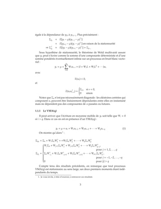 égale à la dépendance de y2t à y1,t−j. Plus précisément :
Σyj
= E[yt − μ)(yt−j − μ) ]
= E[yt+j − μ)(yt − μ) ] en raison de la stationnarité
⇒ Σyj
= E[(yt − μ)(yt+j − μ) ] = Σy−j
Sous hypothèse de stationnarité, le théorème de Wold multivarié assure
que yt peut s’écrire comme la somme d’une composante déterministe et d’une
somme pondérée éventuellement infinie sur un processus en bruit blanc vecto-
riel :
yt = μ +
∞
i=0
Ψiut−i = (I + Ψ1L + Ψ2L2
+ ∙ ∙ ∙ )ut
avec
E(ut) = 0,
et
E(utut−s) =



Σu, si s = 0,
0 sinon
Notez que Σu n’est pas nécessairement diagonale : les aléatoires centrées qui
composent ut peuvent être linéairement dépendantes entre elles en instantané
mais ne dépendent pas des composantes de u passées ou futures.
1.1.1 Le VMA(q)
Il peut arriver que l’écriture en moyenne mobile de yt soit telle que Ψi = 0
si i > q. Dans ce cas on est en présence d’un VMA(q) :
yt = μ + ut + Ψ1ut−1 + Ψ2ut−2 + ∙ ∙ ∙ + Ψqut−q (1)
On montre qu’alors 1
:
Σy0
= Σu + Ψ1ΣuΨ1 + +Ψ2ΣuΨ2 + ∙ ∙ ∙ + ΨqΣuΨq
Σyj
=



ΨjΣu + Ψj+1ΣuΨ1
+ Ψj+2ΣuΨ2
+ ∙ ∙ ∙ + ΨqΣuΨq−j
,
pour j = 1, 2, . . . , q
ΣuΨ−j
+ Ψ1ΣuΨ−j+1
+ Ψ2ΣuΨ−j+2
+ ∙ ∙ ∙ + Ψq+jΣuΨq ,
pour j = −1, −2, . . . , −q
0 pour |j| > q
Compte tenu des résultats précédents, on remarque que tout processus
VMA(q) est stationnaire au sens large, ses deux premiers moments étant indé-
pendants du temps.
1. Je vous invite, à titre d’exercice, à retrouver ces résultats
3
 