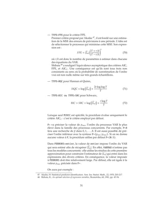 — TYPE=FPE pour le critère FPE.
Premier critère proposé par Akaike 47
, il est fondé sur une estima-
tion de la MSE des erreurs de prévisions à une période. L’idée est
de sélectionner le processus qui minimise cette MSE. Son expres-
sion est :
FPE = |Σu|
T + r/k
T − r/k
k
(70)
où r/k est donc le nombre de paramètres à estimer dans chacune
des équations du VAR.
Shibata 48
a souligné l’équivalence asymptotique des critères AIC,
FPE, et AICC. Une conséquence est qu’ils sont tous trois non
consistants au sens où la probabilité de surestimation de l’ordre
vrai est non nulle même sur très grands échantillons.
— TYPE=HQC pour Hannan et Quinn,
HQC = log |Σu| +
2r log log T
T
(71)
— TYPE=BIC ou TYPE=SBC pour Schwarz,
BIC = SBC = log |Σu| +
r log T
T
(72)
Lorsque seul MINIC est spécifié, la procédure évalue uniquement le
critère AICC : c’est le critère employé par défaut.
P= va préciser la valeur de pmax, l’ordre du processus VAR le plus
élevé dans la famille des processus concurrents. Par exemple, P=8
fera une recherche de ˆp dans 0, 1, . . . , 8. Il est aussi possible de pré-
ciser l’ordre inférieur avec la syntaxe P=(pmin:pmax). Si on ne donne
aucune valeur à P, la procédure utilise par défaut P=(0:5).
Dans PERRORS=entier, la valeur de entier impose l’ordre du VAR
qui sera estimé afin de récupérer |Σu|. En effet, VARMAX n’estime pas
tous les modèles concurrents : elle utilise les résidus de cette première
approximation pour construire l’estimateur de |Σu| qui entre dans les
expressions des divers critères. En conséquence, la valeur imposée
à PERRORS doit être relativement large. Par défaut, elle est égale à la
valeur pmax précisée dans P= .
On aura par exemple :
47. Akaike, H. Statistical predictor identification. Ann. Ins. Statist. Math., 22, 1970, 203-217.
48. Shibata, R., An optimal selection of regression variables, Biometrika, 68, 1981, pp. 45-54.
31
 