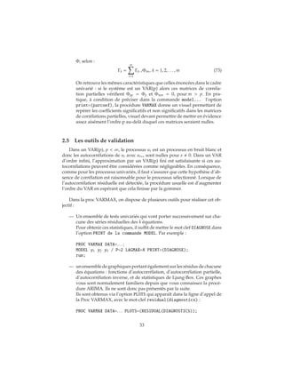 Φ, selon :
Γk =
m
i=1
Γk−iΦim, k = 1, 2, . . . , m (73)
On retrouve les mêmes caractéristiques que celles énoncées dans le cadre
univarié : si le système est un VAR(p) alors ces matrices de corréla-
tion partielles vérifient Φpp = Φp et Φmm = 0, pour m > p. En pra-
tique, à condition de préciser dans la commande model... l’option
print=(parcoef), la procédure VARMAX donne un visuel permettant de
repérer les coefficients significatifs et non significatifs dans les matrices
de corrélations partielles, visuel devant permettre de mettre en évidence
assez aisément l’ordre p au-delà duquel ces matrices seraient nulles.
2.5 Les outils de validation
Dans un VAR(p), p < ∞, le processus ut est un processus en bruit blanc et
donc les autocorrélations de ut avec ut+s sont nulles pour s 0. Dans un VAR
d’ordre infini, l’approximation par un VAR(p) fini est satisfaisante si ces au-
tocorrélations peuvent être considérées comme négligeables. En conséquence,
comme pour les processus univariés, il faut s’assurer que cette hypothèse d’ab-
sence de corrélation est raisonnable pour le processus sélectionné. Lorsque de
l’autocorrélation résiduelle est détectée, la procédure usuelle est d’augmenter
l’ordre du VAR en espérant que cela finisse par la gommer.
Dans la proc VARMAX, on dispose de plusieurs outils pour réaliser cet ob-
jectif :
— Un ensemble de tests univariés qui vont porter successivement sur cha-
cune des séries résiduelles des k équations.
Pour obtenir ces statistiques, il suffit de mettre le mot clef DIAGNOSE dans
l’option PRINT de la commande MODEL. Par exemple :
PROC VARMAX DATA=. . . ;
MODEL y1 y2 y3 / P=2 LAGMAX=8 PRINT=(DIAGNOSE);
run;
— un ensemble de graphiques portant également sur les résidus de chacune
des équations : fonctions d’autocorrélation, d’autocorrélation partielle,
d’autocorrélation inverse, et de statistiques de Ljung-Box. Ces graphes
vous sont normalement familiers depuis que vous connaissez la procé-
dure ARIMA. Ils ne sont donc pas présentés par la suite.
Ils sont obtenus via l’option PLOTS qui apparaît dans la ligne d’appel de
la Proc VARMAX, avec le mot-clef residual(diagnostics) :
PROC VARMAX DATA=. . . PLOTS=(RESIDUAL(DIAGNOSTICS));
33
 