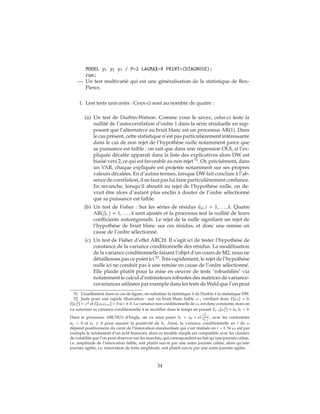 MODEL y1 y2 y3 / P=2 LAGMAX=8 PRINT=(DIAGNOSE);
run;
— Un test multivarié qui est une généralisation de la statistique de Box-
Pierce.
1. Lest tests univariés : Ceux-ci sont au nombre de quatre :
(a) Un test de Durbin-Watson. Comme vous le savez, celui-ci teste la
nullité de l’autocorrélation d’ordre 1 dans la série résiduelle en sup-
posant que l’alternative au bruit blanc est un processus AR(1). Dans
le cas présent, cette statistique n’est pas particulièrement intéressante
dans le cas de non rejet de l’hypothèse nulle notamment parce que
sa puissance est faible : on sait que dans une régression OLS, si l’ex-
pliquée décalée apparaît dans la liste des explicatives alors DW est
biaisé vers 2, ce qui est favorable au non rejet 51
. Or, précisément, dans
un VAR, chaque expliquée est projetée notamment sur ses propres
valeurs décalées. En d’autres termes, lorsque DW fait conclure à l’ab-
sence de corrélation, il ne faut pas lui faire particulièrement confiance.
En revanche, lorsqu’il aboutit au rejet de l’hypothèse nulle, on de-
vrait être alors d’autant plus enclin à douter de l’ordre sélectionné
que sa puissance est faible.
(b) Un test de Fisher : Sur les séries de résidus ˆuit, i = 1, . . . , k. Quatre
AR(j), j = 1, . . . , 4 sont ajustés et la processus test la nullité de leurs
coefficients autorégressifs. Le rejet de la nulle signifiant un rejet de
l’hypothèse de bruit blanc sur ces résidus, et donc une remise en
cause de l’ordre sélectionné.
(c) Un test de Fisher d’effet ARCH. Il s’agit ici de tester l’hypothèse de
constance de la variance conditionnelle des résidus. La modélisation
de la variance conditionnelle faisant l’objet d’un cours de M2, nous ne
détaillerons pas ce point ici 52
. Très rapidement, le rejet de l’hypothèse
nulle ici ne conduit pas à une remise en cause de l’ordre sélectionné.
Elle plaide plutôt pour la mise en oeuvre de tests "robustifiés" via
notamment le calcul d’estimateurs robustes des matrices de variance-
covariances utilisées par exemple dans les tests de Wald que l’on peut
51. Usuellement dans ce cas de figure, on substitue la statistique h de Durbin à la statistique DW.
52. Juste pour une rapide illustration : soit un bruit blanc faible ω t vérifiant donc E[ωt] = 0,
E[ω2
t ] = σ2 et E[ωtωt+s] = 0 si s 0. La variance non conditionnelle de ωt est donc constante, mais on
va autoriser sa variance conditionnelle à se modifier dans le temps en posant Et−1[ω2
t ] = ht, ht > 0.
Dans le processus ARCH(1) d’Engle, on va ainsi poser ht = a0 + a1
ω2
t−1
ht−1
, avec les contraintes
a0 > 0 et a1 ≥ 0 pour assurer la positivité de ht. Ainsi, la variance conditionnelle en t de ω
dépend positivement du carré de l’innovation standardisée qui s’est réalisée en t − 1. Si ωt est par
exemple le rendement d’un actif financier, alors ce modèle simple est compatible avec les clusters
de volatilité que l’on peut observer sur les marchés, qui correspondent au fait qu’une journée calme,
i.e. amplitude de l’innovation faible, soit plutôt suivie par une autre journée calme, alors qu’une
journée agitée, i.e. innovation de forte amplitude, soit plutôt suivie par une autre journée agitée.
34
 