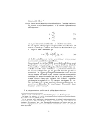 être amené à utiliser 53
.
(d) un test de Jarque-Bera de normalité des résidus. Ce test se fonde sur
les mesures de skewness (asymétrie), et de kurtosis (aplatissement)
définis comme :
sk =
m2
(3)
m3
(2)
(74)
K =
m(4)
m2
(2)
(75)
où m(i) est le moment centré d’ordre i de l’aléatoire considérée.
Ce test exploite le fait que pour une gaussienne, le coefficient sk est
nul, car la densité de la normale est symétrique, et que son K est égal
à 3. Jarque et Bera 54
ont montré que
JB = T
ˆsk
6
+
( ˆK − 3)2
24
d
→
T→∞
χ2
(2) (76)
où ˆsk et ˆK sont obtenus en prenant les estimateurs empiriques des
moments dans les définitions précédentes.
Comme pour le test d’effet ARCH, le rejet de la nulle ici ne remet
pas forcément en cause le choix de l’ordre p. D’ailleurs, si la taille
de l’échantillon T est élevée, l’hypothèse de normalité n’est pas cru-
ciale. En revanche, le rejet peut être dû à la présence d’outliers dans
les résidus des régressions, qui eux, peuvent affecter la qualité des
estimations : on rappelle qu’indépendamment de la valeur de JB, et
de tous les tests précédents, il faut toujours faire une représentation
graphique des séries de travail d’une part, et des résidus estimés de
chaque équation d’autre part. L’objectif étant d’ajouter éventuelle-
ment des variables indicatrices d’évènements atypiques si des out-
liers sont repérés, de corriger les observations en cas d’erreur sur les
données, voire d’introduire des trends linéaires déterministes si des
tendances sont apparentes 55
.
2. le test portmanteau multivarié de nullité des corrélations.
53. Par exemple lors des tests de causalité selon Granger que nous abordons plus loin.
54. Jarque, C.M. & Bera, A. K., A test for normality of observations and regressions residuals, Interna-
tional Statistical Review, 1987, 55, 163-172.
55. Sur ce dernier aspect, la prudence s’impose cependant : on sait que la non stationarité peut
résulter de la présence de trends stochastiques et non pas déterministes. Déjà dans le cadre univarié
vous savez que confondre l’un et l’autre type de trend peut conduire à des résultats fallacieux. Les
choses se compliquent encore dans le cadre multivarié comme nous le verrons dans la seconde
partie de ce cours.
35
 