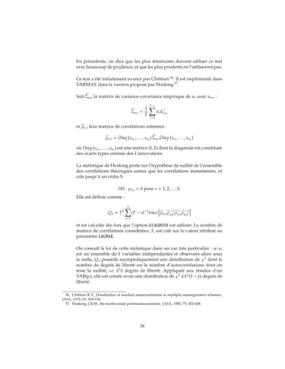 En préambule, on dira que les plus téméraires doivent utiliser ce test
avec beaucoup de prudence, et que les plus prudents ne l’utiliseront pas.
Ce test a été initialement avancé par Chittturi 56
. Il est implémenté dans
VARMAX dans la version proposé par Hosking 57
.
Soit Σu,s la matrice de variance-covariance empirique de ut avec ut+s :
Σu,s =
1
T
T−s
T=1
ˆut ˆut+s
et ρu,s leur matrice de corrélations estimées :
ρu,s = Diag su1
, . . . , suk
Σu,sDiag su1
, . . . , suk
où Diag su1
, . . . , suk
est une matrice (k, k) dont la diagonale est constituée
des écarts-types estimés des k innovations.
La statistique de Hosking porte sur l’hypothèse de nullité de l’ensemble
des corrélations théoriques autres que les corrélations instantanées, et
cela jusqu’à un ordre S.
H0 : ρu,s = 0 pour s = 1, 2, . . . S.
Elle est définie comme :
QS = T2
S
s=1
(T − s)−1
trace ρu,sρ −1
u,0 ρu,sρ −1
u,0
et est calculée dès lors que l’option DIAGNOSE est utilisée. Le nombre de
matrice de corrélations considérées, S, est calé sur la valeur attribué au
paramètre LAGMAX.
On connaît la loi de cette statistique dans un cas très particulier : si ut
est un ensemble de k variables indépendantes et observées alors sous
la nulle, QS possède asymptotiquement une distribution de χ2
dont le
nombre de degrés de liberté est le nombre d’autocorrélations dont on
teste la nullité, i.e. k2
S degrés de liberté. Appliquée aux résidus d’un
VAR(p), elle est censée avoir une distribution de χ2
à k2
(S − p) degrés de
liberté.
56. Chittturi R.V., Distribution of residual autocorrelations in multiple autoregressive schemes,
JASA, 1974, 69, 928-934.
57. Hosking, J.R.M., the multivariate portmanteaustatistic, JASA, 1980, 75, 602-608.
36
 