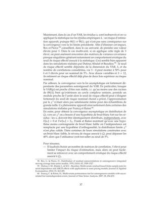 Maintenant, dans le cas d’un VAR, les résidus ut sont inobservés et on va
appliquer la statistique sur les résidus empiriques ˆut : un risque d’estima-
tion apparaît, puisque Φ(L) Φ(L), qui n’est pas sans conséquence sur
la convergence vers la loi limite précédente. Afin d’éliminer cet impact,
Box et Pierce 58
conseillent, dans le cas univarié, de prendre une valeur
élevée pour S. Dans le cas multivarié, si on applique cette règle de S
élevé, on peut aisément rencontrer des matrices de variance-covariance
presque singulières générant notamment un comportement erratique du
seuil de risque effectif associé à la statistique. Ceci semble bien apparent
dans les simulations réalisées par Dufour, Khalaf et Beaulieu 59
: le seuil
de risque effectif semble dépendre de la dimension du VAR, k, et du
nombre de corrélations considérées, via S : il peut monter à 50% pour
k et S élevés pour un nominal de 5%. Avec douze variables et S = 12,
ils estiment un risque effectif déjà plus de deux fois supérieur au risque
nominal.
Par ailleurs, la convergence vers la loi asymptotique est fortement dé-
pendante des paramètres autorégressif du VAR. En particulier, lorsque
le VAR(p) est proche d’être non stable, i.e. qu’au moins une des racines
de |Φ(L)|, bien qu’extérieure au cercle complexe unitaire, possède un
module proche de l’unité alors le seuil de risque effectif peut s’éloigner
fortement du seuil de risque nominal choisit a priori, l’approximation
par le χ2
n’étant alors pas satisfaisante même pour des échantillons de
grande taille. Ce phénomène apparaît ainsi nettement dans certaines des
simulations réalisées par Francq et Raïssi 60
.
En outre, pour obtenir la convergence asymptotique en distribution de
QS vers un χ2
on a besoin d’une hypothèse de bruit blanc fort sur les ré-
sidus : les ut doivent être identiquement distribués, indépendants, avec
E[ut] = 0 et Var[ut] = Σu. Frank et Raïssi montrent qu’avec une hypo-
thèse moins contraignante de bruit blanc faible où l’indépendance est
remplacée par une hypothèse d’orthogonalité, la distribution limite χ2
n’est plus valide. Dans certaines de leurs simulations construites avec
un bruit blanc faible, le niveau de risque associé à QS peut dépasser les
40% alors que l’utilisateur croît travailler au seuil de 5%.
Pour résumer,
— Il faudrait choisir un nombre de matrices de corrélation, S élevé pour
limiter l’impact du risque d’estimation, mais alors on peut facile-
ment se retrouver avec un comportement erratique du risque effectif
associé à QS.
58. Box, G. & Pierce, D., Distribution of residual autocorrelations in autoregressive integrated
moving average time series models, 1970, JASA, 65, 1509-1527.
59. Dufour, J.-M., Khalaf, L. & M.C.- Beaulieu, Multivariate residual-based finite-sample tests for
serial dependence and ARCH effects with applications to asset pricing models, Journal of Applied
Econometrics, 2010, 25, 263-285.
60. Francq, C. & Raïssi, H., Multivariate portmanteau test for autoregressive models with uncor-
related but nonindependent errors, Journal of Time Series Analysis, 2007, 28, 454-470.
37
 