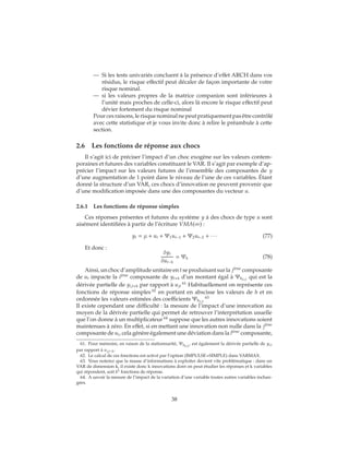 — Si les tests univariés concluent à la présence d’effet ARCH dans vos
résidus, le risque effectif peut décaler de façon importante de votre
risque nominal.
— si les valeurs propres de la matrice companion sont inférieures à
l’unité mais proches de celle-ci, alors là encore le risque effectif peut
dévier fortement du risque nominal
Pourcesraisons,lerisquenominalnepeutpratiquementpasêtrecontrôlé
avec cette statistique et je vous invite donc à relire le préambule à cette
section.
2.6 Les fonctions de réponse aux chocs
Il s’agit ici de préciser l’impact d’un choc exogène sur les valeurs contem-
poraines et futures des variables constituant le VAR. Il s’agit par exemple d’ap-
précier l’impact sur les valeurs futures de l’ensemble des composantes de y
d’une augmentation de 1 point dans le niveau de l’une de ces variables. Étant
donné la structure d’un VAR, ces chocs d’innovation ne peuvent provenir que
d’une modification imposée dans une des composantes du vecteur u.
2.6.1 Les fonctions de réponse simples
Ces réponses présentes et futures du système y à des chocs de type u sont
aisément identifiées à partir de l’écriture VMA(∞) :
yt = μ + ut + Ψ1ut−1 + Ψ2ut−2 + ∙ ∙ ∙ (77)
Et donc :
δyt
δut−h
= Ψh (78)
Ainsi, un choc d’amplitude unitaire en t se produisant sur la ji`eme
composante
de ut impacte la ii`eme
composante de yt+h d’un montant égal à Ψh(i,j)
qui est la
dérivée partielle de yi,t+h par rapport à ujt
61
Habituellement on représente ces
fonctions de réponse simples 62
en portant en abscisse les valeurs de h et en
ordonnée les valeurs estimées des coefficients Ψh(i,j)
63
Il existe cependant une difficulté : la mesure de l’impact d’une innovation au
moyen de la dérivée partielle qui permet de retrouver l’interprétation usuelle
que l’on donne à un multiplicateur 64
suppose que les autres innovations soient
maintenues à zéro. En effet, si en mettant une innovation non nulle dans la ji`eme
composante de ut, cela génère également une déviation dans la li`eme
composante,
61. Pour mémoire, en raison de la stationnarité, Ψh(i,j)
, est également la dérivée partielle de yi,t
par rapport à uj,t−h.
62. Le calcul de ces fonctions est activé par l’option (IMPULSE=SIMPLE) dans VARMAX.
63. Vous noterez que la masse d’informations à exploiter devient vite problématique : dans un
VAR de dimension k, il existe donc k innovations dont on peut étudier les réponses et k variables
qui répondent, soit k2 fonctions de réponse.
64. A savoir la mesure de l’impact de la variation d’une variable toutes autres variables inchan-
gées.
38
 