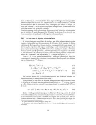 alors la réponse de y va cumuler les deux impacts et ne pourra donc pas être
attribuée en totalité à la seule ji`eme
composante. Or les composantes de ut n’ayant
aucune raison d’être de covariance nulle, on ne peut pas écarter ce risque. Ce
n’est que lorsque Σu est diagonale que l’effet multiplicateur d’une innovation
peut être mesuré par la dérivée partielle.
La solution passe par la substitution d’un ensemble d’aléatoires orthogonales
aux ut initiaux. Il sera alors possible d’étudier la réponse du système à ces
nouveaux chocs via les fonctions de réponse orthogonalisées.
2.6.2 Les fonctions de réponse orthogonalisées
Il existe plusieurs possibilités de réaliser une telle orthogonalisation des
chocs ut. Sims utilise une décomposition de Cholesky de la matrice Σu. Cette
méthode de décomposition via une matrice triangulaire inférieure unique est
depuis la plus populaire. Elle repose sur le fait que toute matrice définie-positive
peut s’écrire comme un produit PP où P est une matrice inversible à éléments
nuls au-dessus de la diagonale et à éléments positifs sur la diagonale 65
. Comme
Σu est une matrice de variance covariance, elle est définie positive. On est donc
assuré de l’existence d’une telle matrice P(k×k) unique telle que Σu = PP .
Soit vt = P−1
ut un nouvel ensemble de k aléatoires construits à partir de
combinaisons linéaires des ut initiaux, combinaisons dont les poids sont donnés
par les éléments de P−1
. Il vient :
E[vt] = P−1
E[ut] = 0, (79)
Σv = E[vtv ] = P−1
E[utu ]P−1
= P−1
ΣuP−1
(80)
comme Σu = PP ⇒ P−1
ΣuP −1
= P−1
PP P −1
= I (81)
on a donc Σv = I (82)
En d’autres termes, les vt ainsi construites sont des aléatoires centrées, de
variance unitaire et orthogonales entre elles 66
.
Pour obtenir les fonctions de réponse orthogonalisées afférentes aux chocs
vt, il suffit de reprendre leur expression de définition vt = P−1
ut pour obtenir
ut = Pvt et de remplacer ut par cette expression dans la formulation du VMA(∞).
Il vient :
yt = φ(L)|−1
[c + ut] = μ + Ψ(L)ut = μ + Ψ(L)Pvt = μ + Ξ(L)vt (83)
Grâce à l’orthogonalisation, on peut modifier une des composantes de vt tout
en maintenant les autres composantes à une valeur constante, notamment zéro :
le raisonnement toutes autres variables inchangées est ici valide, et la dérivée
partielle mesure bien l’effet multiplicateur du seul choc que l’on provoque. En
65. cette contrainte de positivité assure l’unicité de P
66. On montre aussi aisément que E[vtvt−s] = 0 si s 0 : vt est, de même que ut, un processus en
bruit blanc
39
 