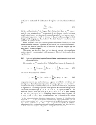 pratique, les coefficients de ces fonctions de réponse sont naturellement donnés
par
δyit
δvj,t−h
= ˆΞh(i,j)
(84)
Ici, ˆΞh(i,j)
est l’estimation 67
de l’impact d’un choc unitaire dans la ji`eme
compo-
sante de vt sur la valeur de la ii`eme
composante de yt+h. Comme pour les fonctions
simples, les réponses fonctions de réponse orthogonalisées sont souvent repré-
sentées graphiquement avec h en abscisse et ˆΞh(i,j)
en ordonnée et permettent
d’apprécier la propagation dans le temps des effets d’un choc sur chacune des
variables du système étudié.
Enfin, Rappelez-vous que dans un système stationnaire les effets des chocs
sont transitoires : lorsque h augmente on doit tendre vers un multiplicateur nul.
Ceci doit être observé aussi bien sur les fonctions de réponse simples que sur
les réponses orthogonalisées.
Maintenant que les chocs dans ces fonctions de réponse orthogonalisées
sont représentés par des valeurs attribuées aux v, il importe de connaître leur
signification.
2.6.3 L’interprétation des chocs orthogonalisés et les conséquences de cette
orthogonalisation
On considère la ji`eme
équation d’un VAR(p) afférent à un y de dimension k :
yjt = cj +
k
i=1
Φ1j,i
yit−1 +
k
i=1
Φ2j,i
yit−2 + ∙ ∙ ∙ +
k
i=1
Φpj,i
yit−p + uj,t, (85)
soit encore dans sa version centrée :
yjt − μ =
k
i=1
Φ1j,i
(yit−1 − μ) + ∙ ∙ ∙ +
k
i=1
Φpj,i
(yit−p − μ) + uj,t, (86)
on peut concevoir que les fonctions de réponse précédentes apprécient les
conséquences d’un choc en comparant la dynamique générée par une innova-
tion à une situation de référence telle que, en l’absence d’innovation, le système
se reproduirait à l’identique période après période. Clairement cette position
d’équilibre est donnée par yt−1 = yt−2 = ∙ ∙ ∙ = yt−p = μ puisqu’alors, en l’ab-
sence de chocs, c’est à dire pour ut = ut+1 = ut+2 = ∙ ∙ ∙ = 0, nous aurions
yt −μ = yt+1 −μ = yt+2 −μ = ∙ ∙ ∙ = 0. Dès lors, si à une date t0 nous fixons ujt0
= 1
et ujt0+k = 0, k = 1, 2, . . ., alors on va impliquer sur yj et aussi sur les autres
67. Ces valeurs estimées sont obtenues en plusieurs étapes : l’estimation du VAR(p) fournit les
matrices ˆΦi, i = 1, . . . , p. Celles-ci sont injectées dans les équations de passage de l’écriture VAR vers
la VMA donnant ainsi des ˆΨh, h = 1, 2, . . .. La décomposition de ˆΣu, également estimée à la première
étape, aboutit à ˆP, et finalement, ˆΞh = ˆΨh
ˆP, h = 1, 2, . . . L’emploi de l’option (IMPULSE=ORTH) de-
mande dans VARMAX le calcul de ces fonctions de réponse orthogonalisées. Avec IMPULSE=ALL,
on affiche les fonctions simples et orthogonalisées, ainsi que leur cumuls respectifs.
40
 