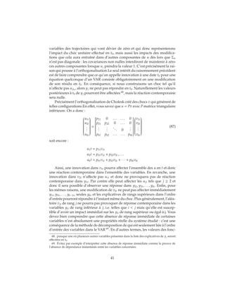 variables des trajectoires qui vont dévier de zéro et qui donc représenterons
l’impact du choc unitaire effectué en t0, mais aussi les impacts des modifica-
tions que cela aura entraîné dans d’autres composantes de u dès lors que Σu
n’est pas diagonale : les covariances non nulles interdiront de maintenir à zéro
ces autres composantes lorsque uj prendra la valeur 1. C’est précisément la rai-
son qui pousse à l’orthogonalisation.Le seul intérêt du raisonnement précédent
est de faire comprendre que ce qu’on appelle innovation à une date t0 pour une
équation quelconque d’un VAR consiste obligatoirement en une modification
de son résidu en t0. En conséquence, si nous construisons un choc tel qu’il
n’affecte pas ujt0
, alors yj ne peut pas répondre en t0. Naturellement les valeurs
postérieures à t0 de yj pourront être affectées 68
, mais la réaction contemporaine
sera nulle.
Précisément l’orthogonalisation de Cholesk créé des chocs v qui génèrent de
telles configurations.En effet, vous savez que u = Pv avec P matrice triangulaire
inférieure. On a donc :


u1t
u2t
...
ukt


=


p11 0 . . . . . . 0
p21 p22 0 . . . 0
...
...
... 0
...
pk1 pk2 . . . . . . pkk




v1t
v2t
...
vkt


(87)
soit encore :
u1t = p11v1t
u2t = p21v1t + p22v2t , . . .
ukt = pk1v1t + pk2v2t + ∙ ∙ ∙ + pkkvkt
Ainsi, une innovation dans v1t pourra affecter l’ensemble des u en t et donc
une réaction contemporaine dans l’ensemble des variables. En revanche, une
innovation dans v2t n’affecte pas u1t et donc ne provoquera pas de réaction
contemporaine dans y1t. Par contre elle peut affecter les ujt tels que j ≥ 2 et
donc il sera possible d’observer une réponse dans y2t, y3t, . . . , ykt. Enfin, pour
les mêmes raisons, une modification de vkt ne peut pas affecter immédiatement
y1t, y2t, . . . , yk−1t, seules ykt et les explicatives de rangs supérieurs dans l’ordre
d’entrée pourront répondre à l’instant même du choc. Plus généralement, l’aléa-
toire vjt de rang j ne pourra pas provoquer de réponse contemporaine dans les
variables yit de rang inférieur à j, i.e. telles que i < j mais qu’elle est suscep-
tible d’avoir un impact immédiat sur les yit de rang supérieur ou égal à j. Vous
devez bien comprendre que cette absence de réponse immédiate de certaines
variables n’est absolument une propriétés réelle du système étudié : c’est une
conséquence de la méthode de décomposition de qui est seulement liée à l’ordre
d’entrée des variables dans le VAR 69
. En d’autres termes, les valeurs des fonc-
68. puisque une où plusieurs autres variables présentes dans la liste des explicatives de yj seront
affectées en t0.
69. Évitez par exemple d’interpréter cette absence de réponse immédiate comme la preuve de
l’absence de dépendance instantanée entre les variables concernées.
41
 
