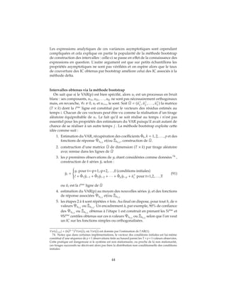 Les expressions analytiques de ces variances asymptotiques sont cependant
compliquées et cela explique en partie la popularité de la méthode bootstrap
de construction des intervalles : celle-ci se passe en effet de la connaissance des
expressions en question. L’autre argument est que sur petits échantillons les
propriétés asymptotiques ne sont pas vérifiées et on espère alors que le taux
de couverture des IC obtenus par bootstrap améliore celui des IC associés à la
méthode delta.
Intervalles obtenus via la méthode bootstrap
On sait que si le VAR(p) est bien spécifié, alors ut est un processus en bruit
blanc : ses composants, u1t, u2t, . . . , ukt ne sont pas nécessairement orthogonaux
mais, en revanche, ∀s 0, ut et ut+s, le sont. Soit ˆU = ( ˆu1
, ˆu2
, . . . , ˆuT
) la matrice
(T × k) dont la i`eme
ligne est constitué par le vecteurs des résidus estimés au
temps i. Chacun de ces vecteurs peut être vu comme la réalisation d’un tirage
aléatoire équiprobable de ui. Le fait qu’il se soit réalisé au temps i n’est pas
essentiel pour les propriétés des estimateurs du VAR puisqu’il avait autant de
chance de se réaliser à un autre temps j . La méthode bootstrap exploite cette
idée comme suit :
1. Estimation du VAR, récupération des coefficients ˆΦk, k = 1, 2, . . . , p et des
fonctions de réponse ˆΨh(i,j)
et/ou ˆΞh(i,j)
, construction de ˆU.
2. construction d’une matrice ˜U de dimension (T × k) par tirage aléatoire
avec remise dans les lignes de ˆU
3. les p premières observations de yt étant considérées comme données 74
,
construction de k séries ˜yt selon :
˜yt =



yt pour t=-p+1,-p+2,. . . ,0 (conditions initiales)
ˆc + ˆΦ1 ˜yt−1 + ˆΦ2 ˜yt−2 + ∙ ∙ ∙ + ˆΦp ˜yt−p + ˜ut pour t=1,2,. . . ,T
(91)
ou ˜ut est la t`eme
ligne de ˜U
4. estimation du VAR(p) au moyen des nouvelles séries ˜yt et des fonctions
de réponse associées ˜Ψh(i,j)
et/ou ˜Ξh(i,j)
5. les étapes 2 à 4 sont répétées n fois. Au final on dispose, pour tout h, de n
valeurs ˜Ψh(i,j)
ou ˜Ξh(i,j)
. Un encadrement à, par exemple, 90% de confiance
des ˆΨh(i,j)
ou ˆΞh(i,j)
obtenus à l’étape 1 est construit en prenant les 5i`eme
et
95i`eme
centiles obtenus sur ces n valeurs ˜Ψh(i,j)
ou ˜Ξh(i,j)
selon que l’on veut
un IC sur les fonctions simples ou orthogonalisées.
Var( ˆψi+h) = (h ˆφh−1)2Var( ˆφ), où Var( ˆφ) est donnée par l’estimation de l’AR(1).
74. Notez que dans certaines implémentations, le vecteur des conditions initiales est lui-même
constitué d’une séquence de p+1 observations tirée au hasard parmi les T+p+1 valeurs observées.
Cette pratique est dangereuse si le système est non stationnaire, ou proche de la non stationarité,
ces tirages successifs ne décrivant alors pas bien la distribution non conditionnelle des conditions
initiales
44
 