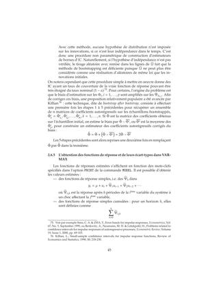 Avec cette méthode, aucune hypothèse de distribution n’est imposée
sur les innovations, si ce n’est leur indépendance dans le temps. C’est
donc une procédure non paramétrique de construction d’estimateurs
de bornes d’IC. Naturellement, si l’hypothèse d’indépendance n’est pas
vérifiée, le tirage aléatoire avec remise dans les lignes de ˆU fait que la
méthode de bootstrapping est déficiente puisque ˜U ne peut plus être
considérée comme une réalisation d’aléatoires de même loi que les in-
novations initiales.
On notera cependant que cette procédure simple à mettre en oeuvre donne des
IC ayant un taux de couverture de la vraie fonction de réponse pouvant être
très éloigné du taux nominal (1 − α) 75
. Pour certains, l’origine du problème est
que le biais d’estimation sur les Φi, i = 1, . . . , p sont amplifiés sur les ˜Ψh(i,j)
. Afin
de corriger ces biais, une proposition relativement populaire a été avancée par
Killian 76
: cette technique, dite de bootstrap after bootstrap, consiste à effectuer
une première fois les étapes 1 à 5 précédentes pour récupérer un ensemble
de n matrices de coefficients autorégressifs sur les échantillons bootstrappés,
ˆΦ∗
k
= ˆΦ∗
1k
, ˆΦ∗
2k
, . . . , ˆΦ∗
pk
, k = 1, . . . , n. Si ˆΦ est la matrice des coefficients obtenus
sur l’échantillon initial, on estime le biais par ˆΦ − Φ∗, ou Φ∗ est la moyenne des
ˆΦ∗
k
, pour construire un estimateur des coefficients autorégressifs corrigés du
biais :
ˆˆΦ = ˆΦ + ˆΦ − Φ∗ = 2 ˆΦ − Φ∗
Les 5 étapes précédentes sont alors reprises une deuxième fois en remplaçant
ˆΦ par ˆˆΦ dans la troisième.
2.6.5 L’obtention des fonctions de réponse et de leurs écart-types dans VAR-
MAX
Les fonctions de réponses estimées s’affichent en fonction des mots-clefs
spécifiés dans l’option PRINT de la commande MODEL. Il est possible d’obtenir
les valeurs estimées :
— des fonctions de réponse simples, i.e. des Ψh dans
yt = μ + ut + Ψ1ut−1 + Ψ2ut−2 + ∙ ∙ ∙
où Ψij,h est la réponse après h périodes de la ième
variable du système à
un choc affectant la jème
variable,
— des fonctions de réponse simples cumulées : pour un horizon h, elles
sont définies comme
h
k=0
Ψij,k
75. Voir par exemple Sims, C. A. & ZHA, T., Error bands for impulse responses, Econometrica, Vol.
67, No. 5, September 1999, ou Benkwitz, A., Neumann, M. H. & Lütekpohl, H., Problems related to
confidence intervals for impulse responses of autoregressive processes, Econometric Review, Volume
19, Issue 1, 2000, pp. 69-103.
76. Killian, L., Small-sample confidence intervals for impulse response functions, Review of
Economics and Statistics, 1998, 80, 218-230.
45
 