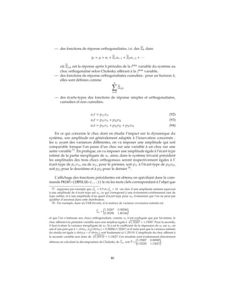 — des fonctions de réponse orthogonalisées, i.e. des Ξh dans
yt = μ + ut + Ξ1ut−1 + Ξ2ut−2 + ∙ ∙ ∙
où Ξij,h est la réponse après h périodes de la ième
variable du système au
choc orthogonalisé selon Cholesky afférant à la jème
variable,
— des fonctions de réponse orthogonalisées cumulées : pour un horizon h,
elles sont définies comme
h
k=0
Ξij,k
— des écarts-types des fonctions de réponse simples et orthogonalisées,
cumulées et non cumulées.
u1t = p11v1t (92)
u2t = p21v1t + p22v2t (93)
u3t = p31v1t + p32v2t + p33v3t (94)
En ce qui concerne le choc dont on étudie l’impact sur la dynamique du
système, son amplitude est généralement adaptée à l’innovation concernée :
les ui ayant des variances différentes, on va imposer une amplitude qui soit
comparable lorsque l’on passe d’un choc sur une variable à un choc sur une
autre variable 77
. En pratique, on va imposer une amplitude égale à l’écart-type
estimé de la partie inexpliquée de ui. ainsi, dans le système trivarié précédent
les amplitudes des trois chocs orthogonaux seront respectivement égales à l’
écart-type de p11v1t, ou de u1t, pour le premier, soit p11 à l’écart-type de p22v2t,
soit p22 pour le deuxième et à p33 pour le dernier 78
.
L’affichage des fonctions précédentes est obtenu en spécifiant dans la com-
mande PRINT=(IMPULSE=(...)) le où les mots clefs correspondant à l’objet que
77. supposez par exemple que σ2
u1
= 0.5 et σ2
u2
= 16 : un choc d’une amplitude unitaire équivaut
à une amplitude de 4 écart-type sur u1, ce qui correspond à une événement extrêmement rare de
type outlier, et à une amplitude d’un quart d’écart-type pour u2, événement que l’on ne peut pas
qualifier d’anormal dans cette distribution.
78. Par exemple, dans un VAR bivarié, si la matrice de variance covariance estimée est
Σu =
1.32267 0.38206
0.38206 1.40146
et que l’on s’intéresse aux chocs orthogonalisés, comme u1 n’est expliquée que par lui-même, le
choc afférent à la première variable aura une ampleur égale à
√
1.32267 = 1.15007. Pour la seconde,
il faut évaluer la variance inexpliquée de u2. Si a est le coefficient de la régression de u2 sur u1, on
sait d’une part que ˆa = ˆcov(u1, u2)/ ˆvar(u1) = 0.38206/1.32267, et d’autre part que la variance estimée
du résidu est égale à ˆvar(u2) − a2 ˆvar(u1), soit finalement ici 1.29110. L’amplitude du choc afférent à
la seconde variable sera donc de
√
1.29110 = 1.13627. Ces résultats sont évidemment directement
obtenus en calculant la décomposition de Cholesky de Σu, soit ˆP =
1.15007 0.00000
0.33220 1.13627
.
46
 