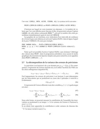 l’on veut : SIMPLE, ORTH, ACCUM, STDERR, ALL. La syntaxe est la suivante :
PRINT=(IMPULSE=SIMPLE) ou PRINT=(IMPULSE=(SIMPLE ACCUM ORTH)).
L’horizon sur lequel on veut examiner ces réponses, i.e. le nombre de va-
leurs que l’on veut afficher pour chacune d’elle, est gouverné soit par l’option
LAGMAX= de cette même commande MODEL 79
, soit par le nombre mis entre pa-
renthèses immédiatement après le mot-clef IMPULSE
Les graphes de ces fonctions, avec indication d’un intervalle de confiance
de ±2 écart-types sont obtenus en activant l’option PLOTS= dans la ligne d’appel
de la proc VARMAX. On aura par exemple :
PROC VARMAX DATA=. . . PLOTS=(IMPULSE(SIMPLE ORTH));
MODEL y1 y2 y3 / P=2 LAGMAX=12 PRINT=(IMPULSE=((orth stderrs));
run;
Noter qu’il est possible d’activer l’option PLOTS= sans réclamer l’affichage
des valeurs dans PRINT : dans le programme précédent, nous aurons le rendu
graphique des fonctions de réponse simples sans pour autant les avoir appelées
dans PRINT=(IMPULSE=...).
2.7 La décomposition de la variance des erreurs de prévisions
La prévision à un horizon h de y est donnée par yt+h|t = Et[yt+h]. En consé-
quence, l’expression de l’erreur associée est, si on utilise l’écriture du VMA sur
les chocs orthogonaux (équation 83),
et+h|t = yt+h − yt+h|t = Ξ0vt+h + Ξ1vt+h−1 + ∙ ∙ ∙ + Ξh−1vt+1 (95)
Fort logiquement, les erreurs de prévision à un horizon h sont déterminées
par les innovations qui se produiront au cours des h périodes à venir.On a
évidemment :
Et[et+h|t] = 0 (96)
L’expression de l’erreur afférente à une des variables yi, 1 ≤ i ≤ k quelconque
est ainsi :
ei,t+h|t = yi,t+h − yi,t+h|t (97)
=
k
j=1
Ξ0i,j
vj,t+h +
k
j=1
Ξ1i,j
vj,t+h−1 + ∙ ∙ ∙ +
k
j=1
Ξh−1i,j
vj,t+1 (98)
Sous cette forme, on pourrait mesurer la contribution de l’ensemble des inno-
vations se produisant à un temps t + l à la variance de l’erreur à l’horizon h,
avec 1 ≤ l ≤ h.
Si on désire faire apparaître la contribution à cette variance de chacune des
79. Par défaut, LAGMAX=min(12, T-2).
47
 