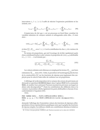 innovations vj, 1 ≤ j ≤ k, il suffit de réécrire l’expression précédente en les
isolants, soit :
ei,t+h|t =
h
l=1
Ξh−l(i,1)
v1,t+l +
h
l=1
Ξh−l(i,2)
v2,t+l + ∙ ∙ ∙ +
h
l=1
Ξh−l(i,k)
vk,t+l (99)
Compte-tenu du fait que vt est un processus en bruit blanc constitué de
variables aléatoires de variance unitaire et orthogonales entre elles , il vient
alors :
var(ei,t+h|t) = E[e2
i,t+h|t] =
h
l=1
Ξ2
h−l(i,1)
+
h
l=1
Ξ2
h−l(i,2)
+ ∙ ∙ ∙ +
h
l=1
Ξ2
h−l(i,k)
(100)
et donc h
l=1 Ξ2
h−l(i,j)
, avec 1 ≤ j ≤ k est la contribution du choc vj à la variance de
ei,t+h|t.
En termes de proportions, qui ont l’avantage de révéler rapidement quels
chocs contribuent le plus à cette variance, la proportion de var(ei,t+h|t) attribuable
à vj, j = 1, 2, . . . , k est donnée par :
h
l=1 Ξ2
h−l(i,j)
h
l=1 Ξ2
h−l(i,1)
+ h
l=1 Ξ2
h−l(i,2)
+ ∙ ∙ ∙ + h
l=1 Ξ2
h−l(i,k)
(101)
Les valeurs estimées sont obtenues en remplaçant les termes Ξ2
h−l(i,j)
par leurs
estimations ˆΞ2
h−l(i,j)
dans (101) . Enfin, la procédure de bootstrapping décrite lors
de la construction d’IC sur les fonctions de réponse peut également être em-
ployée pour le calcul d’intervalles de confiance sur ces proportions.
L’affichage de la décomposition de la variance des erreurs de prévisions est
demandé en spécifiant DECOMPOSE(hmax) dans l’option PRINT de la commande
MODEL, le nombre hmax précisant l’horizon maximal de prévision sur lequel on
désire cette décomposition 80
. Outre les contributions des différents chocs à la
variance, la procédure affiche également les parts attribuables à chacune d’eux
conformément à l’équation (101).
Ainsi,
PROC VARMAX DATA=. . . PLOTS=(IMPULSE(SIMPLE ORTH));
MODEL y1 y2 y3 / P=2 PRINT=(IMPULSE(12)=(orth) decompose(36));
run;
demande l’affichage des 12 premières valeurs des fonctions de réponses ortho-
gonalisées et leurs représentations graphiques ainsi que le graphe des fonctions
de réponse simples. Les tableaux relatifs aux contributions absolues et relatives
80. Si hmax n’est pas précisé, VARMAX cale l’horizon maximal sur la valeur de LAGMAX.
48
 