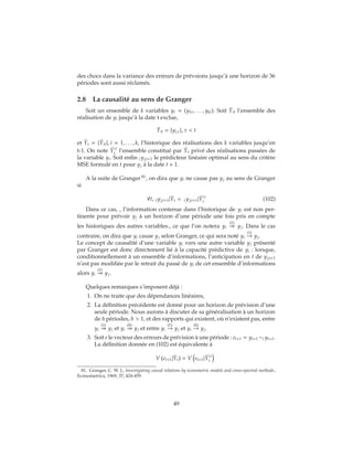 des chocs dans la variance des erreurs de prévsions jusqu’à une horizon de 36
périodes sont aussi réclamés.
2.8 La causalité au sens de Granger
Soit un ensemble de k variables yt = (y1t, . . . , ykt). Soit ˉYit l’ensemble des
réalisation de yi jusqu’à la date t exclue,
ˉYit = {yi,τ}, τ < t
et ˉYt = { ˉYit}, i = 1, . . . , k, l’historique des réalisations des k variables jusqu’en
t-1. On note ˉYi
t l’ensemble constitué par ˉYt privé des réalisations passées de
la variable yi. Soit enfin tyj,t+1 le prédicteur linéaire optimal au sens du critère
MSE formulé en t pour yj à la date t + 1.
A la suite de Granger 81
, on dira que yi ne cause pas yj au sens de Granger
si
∀t, tyj,t+1| ˉYt = tyj,t+1| ˉYi
t (102)
Dans ce cas, , l’information contenue dans l’historique de yi est non per-
tinente pour prévoir yj à un horizon d’une période une fois pris en compte
les historiques des autres variables., ce que l’on notera yi
(1)
yj. Dans le cas
contraire, on dira que yi cause yj selon Granger, ce qui sera noté yi
(1)
→ yj.
Le concept de causalité d’une variable yi vers une autre variable yj présenté
par Granger est donc directement lié à la capacité prédictive de yi : lorsque,
conditionnellement à un ensemble d’informations, l’anticipation en t de yj,t+1
n’est pas modifiée par le retrait du passé de yi de cet ensemble d’informations
alors yi
(1)
yj.
Quelques remarques s’imposent déjà :
1. On ne traite que des dépendances linéaires,
2. La définition précédente est donné pour un horizon de prévision d’une
seule période. Nous aurons à discuter de sa généralisation à un horizon
de h périodes, h > 1, et des rapports qui existent, où n’existent pas, entre
yi
(1)
yj et yi
(h)
yj et entre yi
(1)
→ yj et yi
(h)
→ yj.
3. Soit e le vecteur des erreurs de prévision à une période : et+1 = yt+1 −t yt+1.
La définition donnée en (102) est équivalente à
V et+1| ˉYt = V et+1| ˉYi
t
81. Granger, C. W. J., Investigating causal relations by econometric models and cross-spectral methods,
Econometrica, 1969, 37, 424-459.
49
 