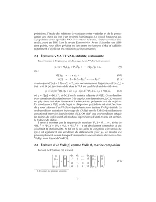 prévisions, l’étude des relations dynamiques entre variables et de la propa-
gation des chocs au sein d’un système économique. Le travail fondateur qui
a popularisé cette approche VAR est l’article de Sims, Macroeconomics and
reality, paru en 1980 dans la revue Econometrica. Avant d’aborder ces diffé-
rents points, nous allons préciser les liens entre les écritures VMA et VAR afin
notamment d’expliciter les conditions de stationnarité ;
2.1 Écritures VMA ET VAR, stabilité, stationarité
En recourant à l’opérateur de décalage L, un VAR s’écrit encore :
yt = c + Φ1Lyt + Φ2L2
yt + ∙ ∙ ∙ + ΦpLp
yt + ut, (9)
ou :
Φ(L)yt = c + ut, et (10)
Φ(L) = I − Φ1L − Φ2L2
− ∙ ∙ ∙ − ΦpLp
(11)
avectoujours E(ut) = 0, E(utut ) = Σu,nonnécessairementdiagonale,et E(utut−s) =
0 si s 0. Si φ(L) est inversible alors le VAR est qualifié de stable et il vient :
yt = |φ(L)|−1
Φ(L)∗
[c + ut] = μ + |φ(L)|−1
Φ(L)∗
ut = μ + Ψ(L)ut (12)
où μ = E[yt] = Φ(L)−1
c, et Φ(L)∗
est la matrice adjointe de Φ(L). Cette dernière
étant constituée de polynômes en L de degré p, son déterminant, |φ(L)|, est aussi
un polynôme en L dont l’inverse si il existe, est un polynôme en L de degré ∞.
En conséquence Ψ(L) est de degré ∞ : l’équation précédente est ainsi l’écriture
de yt sous la forme d’un VMA(∞) équivalente à son écriture VAR(p) initiale. La
seule condition autorisant le passage du VAR(p) vers le VMA(∞) est donc une
condition d’inversion du polynôme |φ(L)|. On sait 4
que cette condition est que
les racines de |φ(L)| soient, en module, supérieures à l’unité. Si elle est vérifiée,
le VAR est dit stable.
Il reste à montrer que la séquence de matrices Ψj, j = 0, . . . ∞ , tirées de
Φ(L)−1
= Ψ(L) = (Ψ0 + Ψ1L + Ψ2L2
+ ∙ ∙ ∙ ) est absolument sommable ce qui
assurerait la stationnarité. Si tel est le cas alors la condition d’inversion de
|φ(L)| est également une condition de stationnarité pour yt. Ce résultat est
plus simplement montré lorsque l’on considère une réécriture alternative d’un
VAR(p) sous forme de VAR(1).
2.2 Écriture d’un VAR(p) comme VAR(1), matrice companion
Partant de l’écriture (5), il vient :


yt
yt−1
...
yt−p+1


=


c
0
...
0


+


Φ1 Φ2 . . . Φp
I 0 . . . 0
0
... 0 0
0 0 I 0




yt−1
yt−2
...
yt−p


+


ut
0
...
0


(13)
4. Cf. cours du premier semestre.
5
 