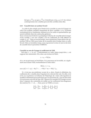 fait que yi
(1)
yj ou que yj
(1)
yi n’interdit pas cov(yit, yjt) 0 : les valeurs
contemporaines des variables peuvent être corrélées entre elles.
2.8.1 Causalité dans un système bivarié
Le cadre le plus simple pour l’étude de la causalité au sens de Granger est
celui d’un système constitué uniquement de deux variables x et y. Il permet
normalement de se familiariser aisément avec les outils et représentations qui
seront mobilisés dans des cadres plus généraux.
Nous verrons tout d’abord ce qu’implique l’absence de causalité selon Granger
d’une variable x vers une variable y sur les coefficients du VAR afférent au
couple (xt, yt) . Dans un second temps, nous montrerons l’équivalence des ap-
proches VAR ou VMA pour traiter de la causalité selon Granger dans ce cadre
bivarié. Dans un troisième temps, nous exposerons la mise en oeuvre des tests
de causalité dans la procédure VARMAX.
Causalité au sens de Granger et coefficients du VAR.
Soit donc zt = (xt, yt) . Conformément au cadre retenu jusqu’alors, zt est
supposé être stationnaire. On a donc une écriture de Wold :
zt = μz + Ψ(L)ut
où ut est un processus en bruit blanc. Si ce processus est inversible, on a égale-
ment une écriture VAR, éventuellement d’ordre infini :
Φ(L)zt = c + ut,
avec φ(L) = I − φ1L − Φ2L2
+ . . . = Ψ(L)−1
et c = Ψ(L)−1
μz.
Si x n’est pas une prédicteur avancé de y, alors, d’après la définition, les
coefficients des x retardés dans l’équation de y doivent être nuls. En effet, si tel
est le cas, la présence ou l’absence de l’historique de x dans cette équation ne
modifie évidemment pas la prévision que l’on peut faire de y, qui est alors tirée
d’un processus univarié de type AR. L’absence de causalité à la Granger revient
donc à imposer des contraintes de nullité sur les coefficients hors-diagonaux
des matrices Φi, i = 1, 2, . . .. Ainsi, pour un VAR(1), on aura :
xt
yt
=
φxx φxy
φyx φyy
xt−1
yt−1
+
cx
cy
+
uxt
uyt
51
 