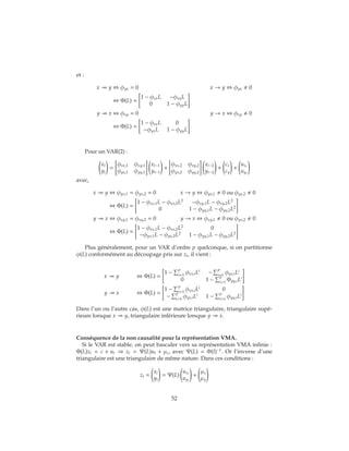 et :
x y ⇔ φyx = 0 x → y ⇔ φyx 0
⇔ Φ(L) =
1 − φxxL −φxyL
0 1 − φyyL
y x ⇔ φxy = 0 y → x ⇔ φxy 0
⇔ Φ(L) =
1 − φxxL 0
−φyxL 1 − φyyL
Pour un VAR(2) :
xt
yt
=
φxx,1 φxy,1
φyx,1 φyy,1
xt−1
yt−1
+
φxx,2 φxy,2
φyx,2 φyy,2
xt−2
yt−2
+
cx
cy
+
uxt
uyt
avec,
x y ⇔ φyx,1 = φyx,2 = 0 x → y ⇔ φyx,1 0 ou φyx,2 0
⇔ Φ(L) =
1 − φxx,1L − φxx,2L2
−φxy,1L − φxy,2L2
0 1 − φyy,1L − φyy,2L2
y x ⇔ φxy,1 = φxy,2 = 0 y → x ⇔ φxy,1 0 ou φyx,2 0
⇔ Φ(L) =
1 − φxx,1L − φxx,2L2
0
−φyx,1L − φyx,2L2
1 − φyy,1L − φyy,2L2
Plus généralement, pour un VAR d’ordre p quelconque, si on partitionne
φ(L) conformément au découpage pris sur zt, il vient :
x y ⇔ Φ(L) =
1 −
p
i=1
φxx,iLi
−
p
i=1
φyx,iLi
0 1 −
p
i=1
Φyy,iLi
y x ⇔ Φ(L) =
1 −
p
i=1
φxx,iLi
0
−
p
i=1
φyx,iLi
1 −
p
i=1
φyy,iLi
Dans l’un ou l’autre cas, φ(L) est une matrice triangulaire, triangulaire supé-
rieure lorsque x y, triangulaire inférieure lorsque y x.
Conséquence de la non causalité pour la représentation VMA.
Si le VAR est stable, on peut basculer vers sa représentation VMA infinie :
Φ(L)zt = c + ut ⇒ zt = Ψ(L)ut + μz, avec Ψ(L) = Φ(l)−1
. Or l’inverse d’une
triangulaire est une triangulaire de même nature. Dans ces conditions :
zt =
xt
yt
= Ψ(L)
uxt
uyt
+
μx
μy
52
 