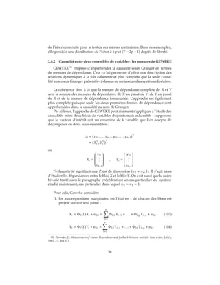 de Fisher construite pour le test de ces mêmes contraintes. Dans nos exemples,
elle possède une distribution de Fisher à à p et (T − 2p − 1) degrés de liberté.
2.8.2 Causalité entre deux ensembles de variables : les mesures de GEWEKE
GEWEKE 90
propose d’appréhender la causalité selon Granger en termes
de mesures de dépendance. Cela va lui permettre d’offrir une description des
relations dynamiques à la fois cohérente et plus complète que la seule causa-
lité au sens de Granger présentée ci-dessus au moins dans les systèmes linéaires.
La cohérence tient à ce que la mesure de dépendance complète de X et Y
sera la somme des mesures de dépendance de X au passé de Y, de Y au passé
de X et de la mesure de dépendance instantanée. L’approche est également
plus complète puisque seule les deux premières formes de dépendance sont
appréhendées dans la causalité au sens de Granger.
Par ailleurs, l’approche de GEWEKE peut aisément s’appliquer à l’étude des
causalités entre deux blocs de variables disjoints mais exhaustifs : supposons
que le vecteur d’intérêt soit un ensemble de k variable que l’on accepte de
décomposer en deux sous-ensembles :
zt = (x1t, . . . , xnX,t, y1t, . . . , ynY,t)
= Xt , Yt
où
Xt =


x1t
...
xnX,t


, Yt =


y1t
...
ynY,t


l’exhaustivité signifiant que Z est de dimension (nX + ny, 1). Il s’agit alors
d’étudier les dépendances entre le bloc X et le blocY. On voit aussi que le cadre
bivarié traité dans le paragraphe précédent est un cas particulier du système
étudié maintenant, cas particulier dans lequel nX = nY = 1.
Pour cela, Geweke considère
1. les autorégressions marginales, où l’état en t de chacun des blocs est
projeté sur son seul passé :
Xt = ΦX(L)Xt + uX,t =
p
i=1
ΦX,1Xt−1 + . . . + ΦX,pXt−p + uX,t (103)
Yt = ΦY(L)Yt + uY,t =
p
i=1
ΦY,1Yt−1 + . . . + ΦY,pYt−p + uY,t (104)
90. Geweke, J., Measurement of Linear Dependance and feedback between multiple time series, JASA,
1982, 77, 304-313.
56
 