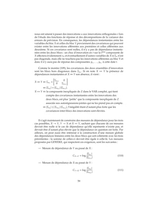 nous ont amené à passer des innovations u aux innovations orthogonales v lors
de l’étude des fonctions de réponse et des décompositions de la variance des
erreurs de prévision. En conséquence, les dépendances instantanées entre les
variables du bloc X et celles du bloc Y proviennent des covariances qui peuvent
exister entre les innovations afférentes aux premières et celles afférentes aux
deuxième. Si ces covariance sont nulles, il n’y a pas de dépendance instanta-
nées entre les deux blocs : un choc d’innovation en t sur la ième
composante de
X affectera évidemment xit et éventuellement d’autres variables de X si Σu n’est
pas diagonale, mais elle ne touchera pas les innovations afférentes au bloc Y et
donc il n’y aura pas de réponse des composantes y1, . . . , ynY
à cette date t.
Comme le montre (109), les covariances des deux ensembles d’innovation
sont les blocs hors diagonaux dans ΣuZ
. Si on note X ↔ Y la présence de
dépendances instantanées et X Y son absence, il vient :
X Y ⇔ ΣuZ
=
ΣuXY
0
0 ΣuYX
⇔ |ΣuZ
| = |ΣuXY
| |ΣuYX
|.
X ↔ Y ⇔ la composante inexpliquée de Z dans le VAR complet, qui tient
compte des covariances instantanées entre les innovations des
deux blocs, est plus "petite" que la composante inexpliquée de Z
associée aux autorégressions jointes qui ne les prend pas en compte.
⇔ |ΣuZ
| ≤ |ΣuXY
| |ΣuYX
|, l’inégalité étant d’autant plus forte que les
covariances inter-blocs des innovations sont élevées.
Il s’agit maintenant de construire des mesures de dépendance pour les trois
cas possibles, X → Y, Y → X et X ↔ Y, sachant que chacune de ces mesures
devrait être nulle si le cas de dépendance qu’elle représente n’existe pas, et
devrait être d’autant plus élevée que la dépendance en question est forte. Par
ailleurs, on peut aussi être intéressé à la construction d’une mesure globale
des dépendances linéaires entre les deux blocs qui soit cohérente avec les trois
précédentes : la somme de celles-ci devrait être égale à celle-là. Les mesures
proposées par GEWEKE, qui respectent ces exigences, sont les suivantes :
— Mesure de dépendance de Y au passé de X :
CX→Y = log
|ΣuY
|
|ΣuYX
|
(110)
— Mesure de dépendance de X au passé de Y :
CY→X = log
|ΣuX
|
|ΣuXY
|
(111)
59
 
