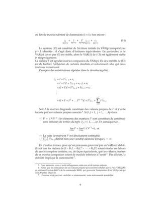 où I est la matrice identité de dimensions (k × k). Soit encore :
zt
(kp×1)
= ˜c
(kp×1)
+ F
(kp×kp)
zt−1
(kp×1)
+ t
(kp×1)
(14)
Le système (13) est constitué de l’écriture initiale du VAR(p) complété par
p − 1 identités : il s’agit donc d’écritures équivalentes. En particulier, si le
VAR(p) décrit par (5) est stable, alors le VAR(1) de (13) est également stable
et réciproquement.
La matrice F est appelée matrice companion du VAR(p). Un des intérêts de (13)
est de faciliter l’obtention de certains résultats, et notamment celui qui nous
intéresse maintenant.
On opère des substitutions répétées dans la dernière égalité :
zt = ˜c + Fzt−1 + t
= ˜c + F(˜c + Fzt−2 + t−1) + t
= (I + F)˜c + F2
zt−2 + F t−1 + t
...
= (I + F + F2
+ . . . F(i−1)
)˜c + Fi
zt−i +
i−1
j=0
Fj
t−j
Soit Λ la matrice diagonale constituée des valeurs propres de F et V celle
formée par les vecteurs propres associés 5
. Si |λj| < 1, j = 1, . . . , kp alors :
— Fi
= VΛi
V−1
: les éléments des matrices Fi
sont constitués de combinai-
sons linéaires de termes du type λi
j
, j = 1, . . . , kp. En conséquence,
lim
i→∞
Fi
= lim
i→∞
VΛi
V−1
=0, et
— La suite de matrices Fi
est absolument sommable,
— i−1
j=0 Fj
t−j définit bien une variable aléatoire lorsque i → ∞
En d’autres termes, pour qu’un processus gouverné par un VAR soit stable,
il faut que les racines de |I − Φ1L − Φ2L2
− ∙ ∙ ∙ − ΦpLp
| soient situées en dehors
du cercle complexe unitaire, ou, de façon équivalente, que les valeurs propres
de sa matrice companion soient de module inférieur à l’unité 6
. Par ailleurs, la
stabilité implique la stationnarité 7
.
5. Pour mémoire, ceux-ci sont orthogonaux entre eux et de norme unitaire.
6. Notez que les estimateurs de ces valeurs propres peuvent être affichés par la Proc VARMAX
en utilisant l’option ROOTS de la commande MODEL qui gouverne l’estimation d’un VAR(p) et qui
sera détaillée plus loin
7. L’inverse n’est pas vrai : stabilité ⇒ stationnarité, mais stationnarité ⇒stabilité.
6
 