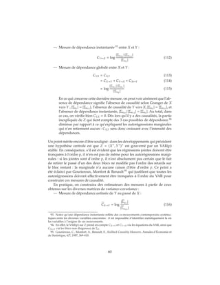 — Mesure de dépendance instantanée 93
entre X et Y :
CY↔X = log
|ΣuXY
| |ΣuYX
|
|ΣuZ
|
(112)
— Mesure de dépendance globale entre X et Y :
CY,X = CX,Y (113)
= CX→Y + CY→X + CX↔Y (114)
= log
|ΣuX
| |ΣuY
|
|ΣuZ
|
(115)
En ce qui concerne cette dernière mesure, on peut voir aisément que l’ab-
sence de dépendance signifie l’absence de causalité selon Granger de X
vers Y , |ΣuY
| = |ΣuYX
|, l’absence de causalité de Y vers X, |ΣuX
| = |ΣuXY
|, et
l’absence de dépendance instantanée, |ΣuXY
| |ΣuYX
| = |ΣuZ
|. Au total, dans
ce cas, on vérifie bien CY,X = 0. Dès lors qu’il y a des causalités, la partie
inexpliquée de Z qui tient compte des 3 cas possibles de dépendance 94
diminue par rapport à ce qu’expliquent les autorégressions marginales
qui n’en retiennent aucun : CX,Y sera donc croissant avec l’intensité des
dépendances.
Un point mérite encore d’être souligné : dans les développements qui précèdent
une hypothèse centrale est que Z = (X , Y ) est gouverné par un VAR(p)
stable. En conséquence, s’il est évident que les régressions jointes doivent être
tronquées à l’ordre p, il n’en est pas de même pour les autorégressions margi-
nales : si les jointes sont d’ordre p, il n’est absolument pas certain que le fait
de retirer le passé d’un des deux blocs ne modifie pas l’ordre des retards sur
le bloc restant : la marginale n’a aucune raison d’être d’ordre p. Ce point a
été éclairci par Gourieroux, Monfort & Renault 95
qui justifient que toutes les
autorégressions doivent effectivement être tronquées à l’ordre du VAR pour
construire ces mesures de causalité.
En pratique, on construira des estimateurs des mesures à partir de ceux
obtenus sur les diverses matrices de variance-covariance :
— Mesure de dépendance estimée de Y au passé de X :
CX→Y = log
|ΣuY
|
|ΣuYX
|
(116)
93. Notez qu’une dépendance instantanée reflète des co-mouvements contemporains systéma-
tiques entre les diverses variables concernées : il est impossible d’identifier statistiquement la où
les variables à l’origine de ces mouvements.
94. En effet, le VAR(p) sur Z prend en compte CX→Y et CY→X via les équations du VAR, ainsi que
CX↔Y via les blocs non diagonaux de ΣZ.
95. Gourieroux, C., Monfort, A., Renault, E., Kullback Causality Measures, Annales d’Économie et
de Statistique, 6/7, 1987, 369-410.
60
 