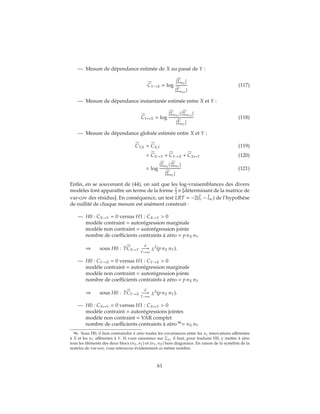 — Mesure de dépendance estimée de X au passé de Y :
CY→X = log
|ΣuX
|
|ΣuXY
|
(117)
— Mesure de dépendance instantanée estimée entre X et Y :
CY↔X = log
|ΣuXY
| |ΣuYX
|
|ΣuZ
|
(118)
— Mesure de dépendance globale estimée entre X et Y :
CY,X = CX,Y (119)
= CX→Y + CY→X + CX↔Y (120)
= log
|ΣuX
| |ΣuY
|
|ΣuZ
|
(121)
Enfin, en se souvenant de (44), on sait que les log-vraisemblances des divers
modèles font apparaître un terme de la forme T
2 × [déterminant de la matrice de
var-cov des résidus]. En conséquence, un test LRT = −2(ˆlc − ˆlnc) de l’hypothèse
de nullité de chaque mesure est aisément construit :
— H0 : CX→Y = 0 versus H1 : CX→Y > 0
modèle contraint = autorégression marginale
modèle non contraint = autorégression jointe
nombre de coefficients contraints à zéro = p nX nY
⇒ sous H0 : TCX→Y
d
−→
T→∞
χ2
(p nX nY).
— H0 : CY→X = 0 versus H1 : CY→X > 0
modèle contraint = autorégression marginale
modèle non contraint = autorégression jointe
nombre de coefficients contraints à zéro = p nX nY
⇒ sous H0 : TCY→X
d
−→
T→∞
χ2
(p nX nY).
— H0 : CX↔Y = 0 versus H1 : CX↔Y > 0
modèle contraint = autorégressions jointes
modèle non contraint = VAR complet
nombre de coefficients contraints à zéro 96
= nX nY
96. Sous H0, il faut contraindre à zéro toutes les covariances entre les nx innovations afférentes
à X et les nY afférentes à Y. Si vous raisonnez sur ΣuZ
il faut, pour traduire H0, y mettre à zéro
tous les éléments des deux blocs (nX, nY) et (nY, nX) hors diagonaux. En raison de la symétrie de la
matrice de var-cov, vous retrouvez évidemment ce même nombre.
61
 