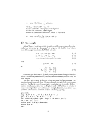 ⇒ sous H0 : TCX↔Y
d
−→
T→∞
χ2
(nX nY).
— H0 : CX,Y = 0 versus H1 : CX,Y > 0
modèle contraint = autorégressions marginales
modèle non contraint = VAR complet
nombre de coefficients contraints à zéro = nX nY(2p + 1)
⇒ sous H0 : TCY,X
d
−→
T→∞
χ2
(nX nY[2p + 1]).
2.9 Un exemple
Afin d’illustrer les divers points abordés précédemment, nous allons tra-
vailler sur un vecteur y = (y1, y2, y3) de longueur 100 dont les observations
sont obtenues par simulation du VAR(1) suivant :
y1t = 1.2y1t−1 − 0.5y2t−1 + u1t (122)
y2t = 0.6y1t−1 + 0.3y2t−1 + u2t (123)
y3t = .6y1t−1 + 0.4y2t−1 + 0.7y3t−1 + u3t (124)
soit
yt = Φyt−1 + ut (125)
et
Σu =


1.0 0.5 0.3
0.5 1.25 0.4
0.3 0.4 0.5


(126)
On notera que dans ce VAR, y3 n’est pas un prédicteur avancé pour les deux
autres variables et qu’existent des covariances instantanées non nulles entre les
trois résidus.
Les observations sont facilement créées par appel de la commande var-
masim disponible dans la Proc IML dans laquelle on spécifie le contenu des
matrices Φ et Σu via respectivement phi=... et sig=.... Le nombre d’obser-
vations simulées est précisé par n=. L’option seed=34567 utilisée ici est utile si
vous voulez reproduire les résultats de cet exemple. La commande create=...
construit la table simul contenant les trois variables y1, y2 et y3.
proc iml;
sig = 1.0 0.5 0.3 , 0.5 1.25 0.4, 0.3 0.4 .5;
phi = 1.2 -0.5 0., 0.6 0.3 0., .6 .4 .7;
call varmasim(y,phi) sigma = sig n = 100 seed = 34657;
cn = ’y1’ ’y2’ ’y3’;
create simul from y[colname=cn];
append from y;
quit;
62
 