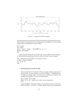 Figure 1 – Graphes des séries simulées
On ajoute ensuite une date dans le fichier de données on précisant que les don-
nées simulées correspondent à des observations mensuelles avec une fenêtre
d’observation commençant en janvier 2007 :
data simul;
set simul;
date = intnx( ’month’, ’01jan2007’d, _n_-1 );
format date monyy.;
run;
Après exécution de toutes ces instructions, on peut obtenir dans la Figure 1
les représentations graphiques des trois séries de travail via par exemple :
proc timeseries data=simul vectorplot=series;
id date interval=month;
var y1 y2 y3;
run;
1. Détermination de l’ordre du VAR
Pour la recherche de l’ordre du VAR, nous allons utiliser d’une part l’
option minic, en nous limitant à la classe VAR(p), i.e. VARMA(p,0), et
le critère par défaut AICC, et d’autre part examiner les matrices des
corrélations partielles. Soit donc les commandes :
proc varmax data=simul;
model y1 y2 y3 / minic=(p=5 q=0) print=(parcoef);
run;
L’option lagmax= n’étant pas utilisée, ce paramètre est mis à sa valeur par
défaut min(12, T − 2) avec T = nombre d’observations non manquantes
63
 