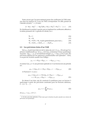 Notez encore que l’on peut aisément passer des coefficients du VAR conte-
nus dans les matrices Φj à ceux du VMA correspondant. En effet, partant de
l’identité φ(L)φ(L)−1
= I, il vient :
(I − Φ1L − Φ2L2
∙ ∙ ∙ − ΦpLp
)(Ψ0 + Ψ1L + Ψ2L2
+ Ψ3L3
+ ∙ ∙ ∙ ) = I (15)
En distribuant le produit à gauche puis en égalisant les coefficients afférents à
la même puissance de L à gauche et à droite, on a :
Ψ0 = I (16)
Ψ1 = Φ1 (17)
Ψ2 = Φ1Ψ1 + Φ2, et plus généralement, pour tout j, (18)
Ψj = Φ1Ψj−1 + Φ2Ψj−2 + ∙ ∙ ∙ + ΦpΨj−p (19)
2.3 Les prévisions tirées d’un VAR
Soit tyt+h la prévision faite en t de la valeur de y en t+h, yt+h. On sait que l’es-
pérance conditionnelle en t de yt+h, soit Et[yt+h] minimise l’erreur quadratique
moyenne : E[yt+h −t yt+h]2
est minimum lorsque tyt+h = Et[yt+h]. En ce sens, des
prévisions définies par les espérances conditionnelles sont optimales 8
. Ainsi,
si on part de l’écriture usuelle d’un VAR(p) :
yt+1 = c + Φ1yt + Φ2yt−1 + ∙ ∙ ∙ + Φpyt−p+1 + ut+1
et comme Et[ut+1] = 0, une prévision optimale en t à un horizon de une période
est :
tyt+1 = Et[yt+1] = c + Φ1yt + Φ2yt−1 + ∙ ∙ ∙ + Φpyt−p+1 (20)
A l’horizon h = 2, on a :
tyt+2 = Et[yt+2] = c + Φ1Et[yt+1] + Φ2yt + ∙ ∙ ∙ + Φpyt−p+2
= c + Φ1 tyt+1 + Φ2yt + ∙ ∙ ∙ + Φpyt−p+2 (21)
En itérant il est donc aisé de construire le prédicteur pour un horizon h
quelconque à partir des prévisions construites pour les horizons inférieurs,
h − 1, h − 2, . . . , 1 :
tyt+h = c +
p
i=1
Φi tyt+h−i (22)
où tyt+h−i = yt+h−i si h ≤ i.
8. En fait, pour être optimales, il faut aussi que la fonction de perte associée aux erreurs de
prévisions soit quadratique.
7
 