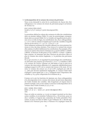 5. la décomposition de la variance des erreurs de prévisions
Nous avons demandé le calcul de la contribution de chacun des choc
orthogonaux à la variance de erreurs de prévisions jusqu’à un horizon
de 10 mois via :
proc varmax data=simul ;
model y1 y2 y3 / noint p=1 print=decompose(10)) ;
run ;
La procédure affiche les valeurs des variances et celles des contributions
dans un premier tableau (Table 11), puis les pourcentages correspon-
dants dans un second (Table 12). La variable sur laquelle porte la prévi-
sion est en en-tête de ligne, les contributions des chocs orthogonalisés,
v1, v2 et v3 sont en colonne et repérés par le nom des variables à laquelle
chacun revoie soit ici, v1 → y1, v2 → y2 et v3 → y3.
Nous indiquons seulement les résultats afférents aux trois premiers ho-
rizons et ceux des deux derniers. Pour trouver la variance des erreurs
elles-mêmes, il suffit d’additionner les contributions. Par exemple, à l’ho-
rizon 2, la variance des erreurs commises sur y2 est de 2.33792 (=1.25439+
1.08353). A l’horizon 10 elle passe à 9.76 (=4.96775 + 4.79221 + 0.00013).
Sans surprise, on remarque que plus l’horizon de prévision s’élève et
plus la variance des erreurs augmente, i.e. la précision des prévisions
décroît.
En ce qui concerne y1, en regardant les pourcentages des contributions,
on doit noter sans surprise qu’à l’horizon 1, y1 (i.e. v1) contribue à 100%
à la variance de l’erreur commise sur elle-même et que la part de la
variance des innovations afférentes à y2, augmente régulièrement pour
expliquer jusqu’à la 45% de la variance des erreurs à dix mois. Si à un
mois, la variance des erreurs sur y3 est à 65% expliquée par celle de
v3, cette part devient rapidement négligeable, la variance totale étant
expliquée à parts égales par v1 et v2, soulignant ainsi l’importance des
variables y1 et y2 pour comprendre les évolutions de y3.
Comme on le sait, les fonctions de réponses aux chocs orthogonalisés
et la décomposition de la variance des erreurs de prévision dépendent
de l’ordre d’entrée des variables. Afin d’apprécier cet impact dans le
présent exemple, nous avons estimé à nouveau la décomposition de la
variance dans l’ordre d’entrée y3, y2, y1 via :
proc varmax data=simul;
model y3 y2 y1 / noint p=1 print=decompose(10));
run;
Dans cet ordre on autorise y3 à avoir un impact maximal sur les deux
autres variables, et on minimise l’influence de y1. On est donc, pour ces
deux variables, à l’opposé des contraintes de l’ordre précédent. Pour
autant, on peut voir dans la Table 13 que l’influence de v3 décroît rapi-
dement avec l’horizon pour finir, à l’horizon 10 à expliquer moins de
73
 