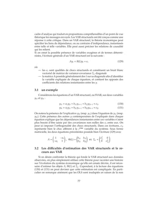 cadre d’analyse qui traduit en propositions compréhensibles d’un point de vue
théorique les messages envoyés. Les VAR structurels ont été conçus comme une
réponse à cette critique. Dans un VAR structurel, la théorie économique peut
spécifier les liens de dépendance, ou au contraire d’indépendance, instantanés
entre telle et telle variables. Elle peut aussi préciser les relations de causalité
qui les relient.
Si on omet la possible présence de variables exogènes et de termes détermi-
nistes, l’écriture générale d’un VAR structurel est la suivante :
Ayt = B(L)yt + t (129)
où
— les t sont qualifiés de chocs structurels et constituent un bruit blanc
vectoriel de matrice de variance-covariance Σ diagonale
— la matrice A possède généralement des 1 sur sa diagonale afin d’identifier
la variable expliquée de chaque équation, et contient les opposés des
coefficients des relations instantanées entre les y.
3.1 un exemple
Considérons les équations d’un VAR structurel, ou SVAR, sur deux variables
y1t et y2t :
y1t = a1y2t + b11y1t−1 + b12y2t−1 + 1t (130)
y2t = a2y1t + b21y1t−1 + b22y2t−1 + 2t (131)
On notera la présence de l’explicative y2t (resp. y1t) dans l’équation de y1t (resp.
y2t). Cette présence des autres y contemporaines de l’expliquée dans chaque
équation explique que les dépendances instantanées entre ces variables n’aient
plus besoin d’être saisie par des covariances non nulles des t entre eux. On
peut ici imposer l’orthogonalité des chocs structurels. Dans ces écritures, jt
représente bien le choc afférent à la jième
variable du système. Sous forme
matricielle, les deux équations précédentes possède bien l’écriture (129) avec
A =
1 −a1
−a2 1
, Φ(L) =
b11 b12
b21 b22
et Σ =
σ2
1
0
0 σ2
2
3.2 Les difficultés d’estimation des VAR structurels et le re-
cours aux VAR
Si on désire confronter la théorie qui fonde le VAR structurel aux données
observées, où plus simplement utiliser cette théorie pour raconter une histoire
sur l’évolution du système économique qu’elle est censée décrire, il est néces-
saire d’estimer les objets A, Φ(L) et Σ . Cependant, à la lecture des équations
(130) et (131) on peut deviner que cette estimation est compliquée. En parti-
culier on remarque aisément que les OLS sont inadaptés en raison de la non
77
 