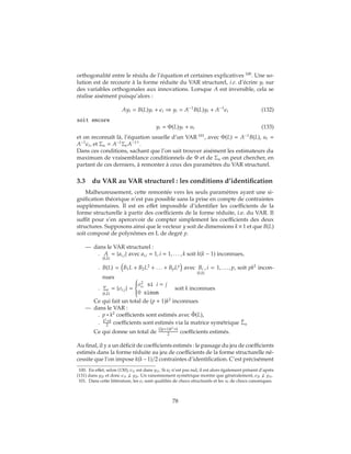 orthogonalité entre le résidu de l’équation et certaines explicatives 100
. Une so-
lution est de recourir à la forme réduite du VAR structurel, i.e. d’écrire yt sur
des variables orthogonales aux innovations. Lorsque A est inversible, cela se
réalise aisément puisqu’alors :
Ayt = B(L)yt + t ⇒ yt = A−1
B(L)yt + A−1
t (132)
soit encore
yt = Φ(L)yt + ut (133)
et on reconnaît là, l’équation usuelle d’un VAR 101
, avec Φ(L) = A−1
B(L), ut =
A−1
t, et Σu = A−1
Σ A−1
.
Dans ces conditions, sachant que l’on sait trouver aisément les estimateurs du
maximum de vraisemblance conditionnels de Φ et de Σu on peut chercher, en
partant de ces derniers, à remonter à ceux des paramètres du VAR structurel.
3.3 du VAR au VAR structurel : les conditions d’identification
Malheureusement, cette remontée vers les seuls paramètres ayant une si-
gnification théorique n’est pas possible sans la prise en compte de contraintes
supplémentaires. Il est en effet impossible d’identifier les coefficients de la
forme structurelle à partir des coefficients de la forme réduite, i.e. du VAR. Il
suffit pour s’en apercevoir de compter simplement les coefficients des deux
structures. Supposons ainsi que le vecteur y soit de dimensions k×1 et que B(L)
soit composé de polynômes en L de degré p.
— dans le VAR structurel :
. A
(k,k)
= {ai,j} avec ai,i = 1, i = 1, . . . , k soit k(k − 1) inconnues,
. B(L) = B1L + B2L2
+ . . . + BpLp
avec Bi
(k,k)
, i = 1, . . . , p, soit pk2
incon-
nues
. Σ
(k,k)
= {σi,j} =



σ2
i
si i = j
0 sinon
soit k inconnues
Ce qui fait un total de (p + 1)k2
inconnues
— dans le VAR :
. p ∗ k2
coefficients sont estimés avec ˆΦ(L),
. k2
+k
2 coefficients sont estimés via la matrice symétrique ˆΣu
Ce qui donne un total de
(2p+1)k2
+k
2 coefficients estimés.
Au final, il y a un déficit de coefficients estimés : le passage du jeu de coefficients
estimés dans la forme réduite au jeu de coefficients de la forme structurelle né-
cessite que l’on impose k(k−1)/2 contraintes d’identification. C’est précisément
100. En effet, selon (130), 1t est dans y1t. Si a2 n’est pas nul, il est alors également présent d’après
(131) dans y2t et donc 1t ⊥ y2t. Un raisonnement symétrique montre que généralement, 2t ⊥ y1t.
101. Dans cette littérature, les t sont qualifiés de chocs structurels et les ut de chocs canoniques.
78
 
