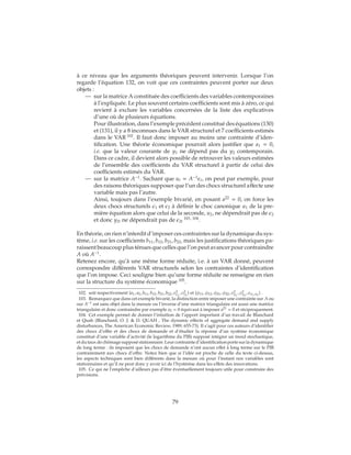 à ce niveau que les arguments théoriques peuvent intervenir. Lorsque l’on
regarde l’équation 132, on voit que ces contraintes peuvent porter sur deux
objets :
— sur la matrice A constituée des coefficients des variables contemporaines
à l’expliquée. Le plus souvent certains coefficients sont mis à zéro, ce qui
revient à exclure les variables concernées de la liste des explicatives
d’une où de plusieurs équations.
Pour illustration, dans l’exemple précédent constitué des équations (130)
et (131), il y a 8 inconnues dans le VAR structurel et 7 coefficients estimés
dans le VAR 102
. Il faut donc imposer au moins une contrainte d’iden-
tification. Une théorie économique pourrait alors justifier que a1 = 0,
i.e. que la valeur courante de y1 ne dépend pas du y2 contemporain.
Dans ce cadre, il devient alors possible de retrouver les valeurs estimées
de l’ensemble des coefficients du VAR structurel à partir de celui des
coefficients estimés du VAR.
— sur la matrice A−1
. Sachant que ut = A−1
t, on peut par exemple, pour
des raisons théoriques supposer que l’un des chocs structurel affecte une
variable mais pas l’autre.
Ainsi, toujours dans l’exemple bivarié, en posant a22
= 0, on force les
deux chocs structurels 1 et 2 à définir le choc canonique u1 de la pre-
mière équation alors que celui de la seconde, u2, ne dépendrait pas de 2
et donc y2t ne dépendrait pas de 2t
103, 104
.
En théorie, on rien n’interdit d’imposer ces contraintes sur la dynamique du sys-
tème, i.e. sur les coefficients b11, b12, b21, b22, mais les justifications théoriques pa-
raissent beaucoup plus ténues que celles que l’on peut avancer pour contraindre
A où A−1
.
Retenez encore, qu’à une même forme réduite, i.e. à un VAR donné, peuvent
correspondre différents VAR structurels selon les contraintes d’identification
que l’on impose. Ceci souligne bien qu’une forme réduite ne renseigne en rien
sur la structure du système économique 105
.
102. soit respectivement {a1, a2, b11, b12, b21, b22, σ2
1
, σ2
2
} et {φ11, φ12, φ21, φ22, σ2
u1
, σ2
u2
, σu1,u2
} .
103. Remarquez que dans cet exemple bivarié, la distinction entre imposer une contrainte sur A ou
sur A−1 est sans objet dans la mesure ou l’inverse d’une matrice triangulaire est aussi une matrice
triangulaire et donc contraindre par exemple a2 = 0 équivaut à imposer a21 = 0 et réciproquement.
104. Cet exemple permet de donner l’intuition de l’apport important d’un travail de Blanchard
et Quah (Blanchard, O. J. & D. QUAH , The dynamic effects of aggregate demand and supply
disturbances, The American Economic Review, 1989, 655-73). Il s’agit pour ces auteurs d’identifier
des chocs d’offre et des chocs de demande et d’étudier la réponse d’un système économique
constitué d’une variable d’activité (le logarithme du PIB) supposé intégrer un trend stochastique,
et du taux de chômage supposé stationnaire. Leur contrainte d’identification porte sur la dynamique
de long terme : ils imposent que les chocs de demande n’ont aucun effet à long terme sur le PIB
contrairement aux chocs d’offre. Notez bien que si l’idée est proche de celle du texte ci-dessus,
les aspects techniques sont bien différents dans la mesure où pour l’instant nos variables sont
stationnaires et qu’il ne peut donc y avoir ici de l’hystérèse dans les effets des innovations.
105. Ce qui ne l’empêche d’ailleurs pas d’être éventuellement toujours utile pour construire des
prévisions.
79
 