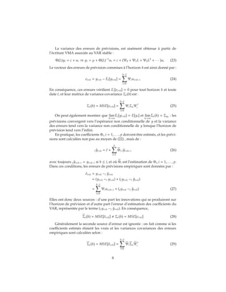 La variance des erreurs de prévisions, est aisément obtenue à partir de
l’écriture VMA associée au VAR stable :
Φ(L)yt = c + ut ⇒ yt = μ + Φ(L)−1
ut = c + (Ψ0 + Ψ1L + Ψ2L2
+ ∙ ∙ ∙ )ut (23)
Le vecteur des erreurs de prévision commises à l’horizon h est ainsi donné par :
et+h = yt+h − Et[yt+h] =
h−1
i=0
Ψiut+h−i (24)
En conséquence, ces erreurs vérifient Et[et+h] = 0 pour tout horizon h et toute
date t, et leur matrice de variance-covariance Σe(h) est :
Σe(h) = MSE[et+h] =
h−1
i=0
ΨiΣuΨi (25)
On peut également montrer que lim
h→∞
Et[yt+h] = E[yt] et lim
h→∞
Σe(h) = Σy0
: les
prévisions convergent vers l’espérance non conditionnelle de y et la variance
des erreurs tend vers la variance non conditionnelle de y lorsque l’horizon de
prévision tend vers l’infini.
En pratique, les coefficients Φi, i = 1, . . . , p doivent être estimés, et les prévi-
sions sont calculées non pas au moyen de (22) , mais de :
t ˆyt+h = ˆc +
p
i=1
Φi t ˆyt+h−i (26)
avec toujours t ˆyt+h−i = yt+h−i si h ≤ i, et où Φi est l’estimation de Φi, i = 1, . . . , p.
Dans ces conditions, les erreurs de prévisions empiriques sont données par :
ˆet+h = yt+h −t ˆyt+h
= (yt+h −t yt+h) + (tyt+h −t ˆyt+h)
=
h−1
i=0
Ψiut+h−i + (tyt+h −t ˆyt+h) (27)
Elles ont donc deux sources : d’une part les innovations qui se produiront sur
l’horizon de prévision et d’autre part l’erreur d’estimation des coefficients du
VAR, représentée par le terme (tyt+h −t ˆyt+h). En conséquence,
Σe(h) = MSE[ˆet+h] Σe(h) = MSE[et+h] (28)
Généralement la seconde source d’erreur est ignorée : on fait comme si les
coefficients estimés étaient les vrais et les variances covariances des erreurs
empiriques sont calculées selon :
Σe(h) = MSE[ˆet+h] =
h−1
i=0
ΨiΣuΨi (29)
8
 