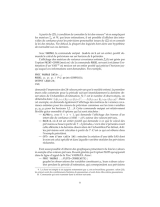 A partir de (25), à condition de connaître la loi des erreurs 9
et en remplaçant
les matrices Σu et Ψj par leurs estimations, il est possible d’afficher des inter-
valles de confiance pour les prévisions ponctuelles issues de (22) si on connaît
la loi des résidus. Par défaut, la plupart des logiciels font alors une hypothèse
de normalité sur ces derniers.
Avec VARMAX, la commande output lead=h où h est un entier positif de-
mande le calcul de prévisions sur un horizon de h périodes.
L’affichage des matrices de variance covariance estimée, ˆΣe(h) est gérée par
l’option PRINT=COVPE(entier) de la commande MODEL servant à réclamer l’es-
timation d’un VAR 10
où entier est un entier positif qui précise l’horizon jus-
qu’auquel ces informations sont demandées. Par exemple,
PROC VARMAX DATA=. . . ;
MODEL y1 y2 y3 / P=2 print=COVPE(8);
OUTPUT LEAD=24;
run;
demande l’impression des 24 valeurs prévues par le modèle estimé, la première
étant celle construite pour la période suivant immédiatement la dernière ob-
servation de l’échantillon d’estimation. Si T est le nombre d’observations, on
obtiendra donc : (T ˆy1,T+1,T ˆy2,T+1,T ˆy3,T+1) , . . . , (T ˆy1,T+24,T ˆy2,T+24,T ˆy3,T+24) . Dans
cet exemple, on demande également l’affichage des matrices de variance cova-
riance estimées pour les erreurs de prévision commises sur les trois variables
y1, y2, y3 pour les horizons 1,2. . .,8. Cette commande output est relativement
flexible grâce ensemble d’options qui lui sont attachées :
— ALPHA=α, avec 0 < α < 1, qui demande l’affichage des bornes d’un
intervalle de confiance à 100(1 − α)% autour des valeurs prévues,
— BACK=d, où d est un entier positif qui demande à ce que le calcul des
prévisions se fasse à partir de T−d périodes, c’est à dire d périodes avant
celle afférente à la dernière observation de l’échantillon.Par défaut, d=0 :
les prévisions sont calculées à partir de T. C’est ce qui est obtenu dans
l’exemple précédent.
— OUT= nom d’une table SAS : entraîne la création d’une table SAS dont
le nom est celui spécifié et dans laquelle vont être stockées les prévisions
réclamées.
Il est aussi possible d’obtenir des graphiques présentant à la fois les valeurs
in-sample et les valeurs prévues. Ils sont générés par l’option PLOTS qui apparaît
dans la ligne d’appel de la Proc VARMAX. Ainsi :
— PROC VARMAX ...PLOTS=(FORECASTS);
graphe les observations des variables constituant yt, leurs valeurs calcu-
lées pendant la période d’estimation, qui correspondent aux prévisions
9. La chose est simple si on suppose notamment que ut est un bruit blanc gaussien : selon (24),
les erreurs sont des combinaisons linéaires de gaussiennes et sont donc elles-même gaussiennes.
10. Commande qui sera examinée dans la section suivante.
9
 