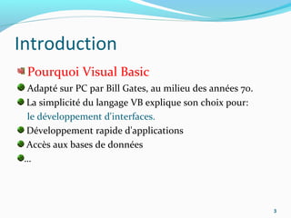 Introduction
Pourquoi Visual Basic
Adapté sur PC par Bill Gates, au milieu des années 70.
La simplicité du langage VB explique son choix pour:
le développement d'interfaces.
Développement rapide d'applications
Accès aux bases de données
…
3
 