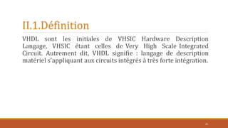 II.1.Définition
VHDL sont les initiales de VHSIC Hardware Description
Langage, VHSIC étant celles de Very High Scale Integrated
Circuit. Autrement dit, VHDL signifie : langage de description
matériel s'appliquant aux circuits intégrés à très forte intégration.
25
 
