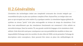 II.2.Généralités
L'évolution des technologies induit une complexité croissante des circuits intégrés qui
ressemblent de plus en plus aux systèmes complets d'hier. Aujourd'hui, on intègre dans une
puce ce qui occupait une carte entière il y a quelques années. La simulation logique globale du
système au niveau "porte" n'est plus envisageable en termes de temps de simulation. C'est
donc tout naturellement que des simulateurs fonctionnels ont commencé à être utilisés en
microélectronique. Dans les années 70, une grande variété de langages et de simulateurs était
utilisée. Cette diversité avait pour conséquence une non portabilité des modèles et donc une
impossibilité d'échange entre les sociétés. Un des rôles de VHDL est de permettre l'échange de
descriptions entre concepteurs. Ainsi peuvent être mises en place des méthodologies de
26
 