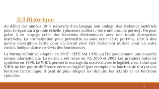 II.3.Historique
Au début des années 80 la nécessité d’un langage non ambigu des systèmes matériels
pour intégration à grande échelle (plusieurs milliers , voire millions, de portes) . On peut
grâce à ce langage créer des fonctions électroniques avec une totale abstraction
matérielle. La normalisation pour permettre au code écrit d’être portable, c’est à dire
qu’une description écrite pour un circuit peut être facilement utilisée pour un autre
circuit. Indépendance vis-à-vis des fournisseurs.
La Norme définitive adoptée en 1987 : IEEE Std 1076 qui l’impose comme une nouvelle
norme internationale. La norme a été revue en 93, 2000 et 2002 Les premiers outils de
synthèse en 1995. Le VHDL permet le mariage du matériel avec le logiciel, c'est à dire que
VHDL ne fait pas de différence entre un logiciel (par exemple une fonction de test) et une
fonction électronique. Il peut de plus intégrer les stimulis, les retards et les fonctions
spéciales.
28
 