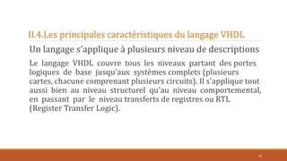 II.4.Les principales caractéristiques du langage VHDL
Un langage s’applique à plusieurs niveau de descriptions
Le langage VHDL couvre tous les niveaux partant des portes
logiques de base jusqu'aux systèmes complets (plusieurs
cartes, chacune comprenant plusieurs circuits). Il s'applique tout
aussi bien au niveau structurel qu'au niveau comportemental,
en passant par le niveau transferts de registres ou RTL
(Register Transfer Logic).
29
 