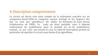 A-Description comportement
Le circuit est décrit sans tenir compte de la réalisation concrète sur un
composant donné (Elle ne comporte aucune horloge et les largeurs des
bus ne sont pas spécifiées.). On utilise les fonctions de haut niveau
d’abstraction de VHDL. Le code est donc portable, mais il dépend
entièrement du synthétiseur pour le résultat (si un tel synthétiseur
existait, ce qui n’est pas encore le cas). Ce style de description permet en
particulier de spécifier le circuit sous forme d’un algorithme.
30
 